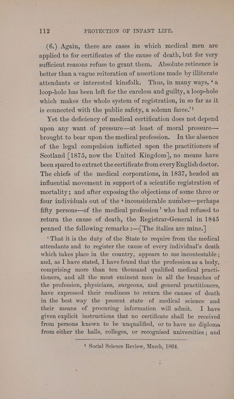 (6.) Again, there are cases in which medical men are applied to for certificates of the cause of death, but for very sufficient reasons refuse to grant them. Absolute reticence is better than a vague reiteration of assertions made by illiterate attendants or interested kinsfolk. Thas, in many ways, ‘a loop-hole has been left for the careless and guilty, a loop-hole which makes the whole system of registration, in so far as it is connected with the public safety, a solemn farce.”! Yet the deficiency of medical certification does not depend upon any want of pressure—at least of moral pressure— brought to bear upon the medical profession. In the absence of the legal compulsion inflicted upon the practitioners of Scotland [1875, now the United Kingdom], no means have been spared to extract the certificate from every English doctor. The chiefs of the medical corporations, in 1837, headed an influential movement in support of a scientific registration of mortality; and after exposing the objections of some three or four individuals out of the ‘inconsiderable number—perhaps fifty persons—of the medical profession’ who had refused to return the cause of death, the Registrar-General in 1845 penned the following remarks :—/| The italics are mine. | ‘That it is the duty of the State to require from the medical attendants and to register the cause of every individual’s death which takes place in the country, appears to me incontestable ; and, as I have stated, I have found that the profession as a body, comprising more than ten thousand qualified medical practi- tioners, and all the most eminent men in all the branches of the profession, physicians, surgeons, and general practitioners, have expressed their readiness to return the causes of death in the best way the present state of medical science and their means of procuring information will admit. I have given explicit instructions that no certificate shall be received from persons known to be unqualified, or to have no diploma from either the halls, colleges, or recognised universities ; and 1 Social Science Review, March, 1864.