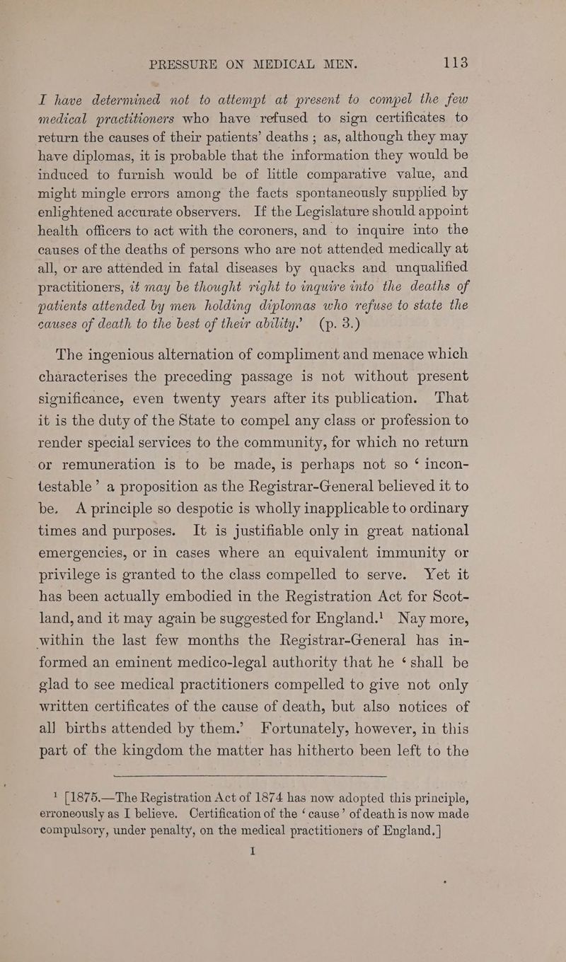 TI have deternined not to attempt at present to compel the few medical practitioners who have refused to sign certificates to return the causes of their patients’ deaths ; as, although they may have diplomas, it is probable that the information they would be induced to furnish would be of little comparative value, and might mingle errors among the facts spontaneously supplied by enlightened accurate observers. If the Legislature should appoint health officers to act with the coroners, and to inquire into the causes of the deaths of persons who are not attended medically at all, or are attended in fatal diseases by quacks and unqualified practitioners, 7# may be thought right to inquire into the deaths of patients attended by men holding diplomas who refuse to state the causes of death to the best of their ability. (p. 3.) The ingenious alternation of compliment and menace which characterises the preceding passage is not without present significance, even twenty years after its publication. That it is the duty of the State to compel any class or profession to render special services to the community, for which no return or remuneration is to be made, is perhaps not so ‘ incon- testable’ a proposition as the Registrar-General believed it to be. A principle so despotic is wholly inapplicable to ordinary times and purposes. It is justifiable only in great national emergencies, or in cases where an equivalent immunity or privilege is granted to the class compelled to serve. Yet it has been actually embodied in the Registration Act for Scot- land, and it may again be suggested for England.! Nay more, within the last few months the Registrar-General has in- formed an eminent medico-legal authority that he ‘ shall be glad to see medical practitioners compelled to give not only written certificates of the cause of death, but also notices of all births attended by them.’ Fortunately, however, in this part of the kingdom the matter has hitherto been left to the * [1875.—The Registration Act of 1874 has now adopted this principle, erroneously as I believe. Certification of the ‘cause’ of death is now made compulsory, under penalty, on the medical practitioners of England. | I