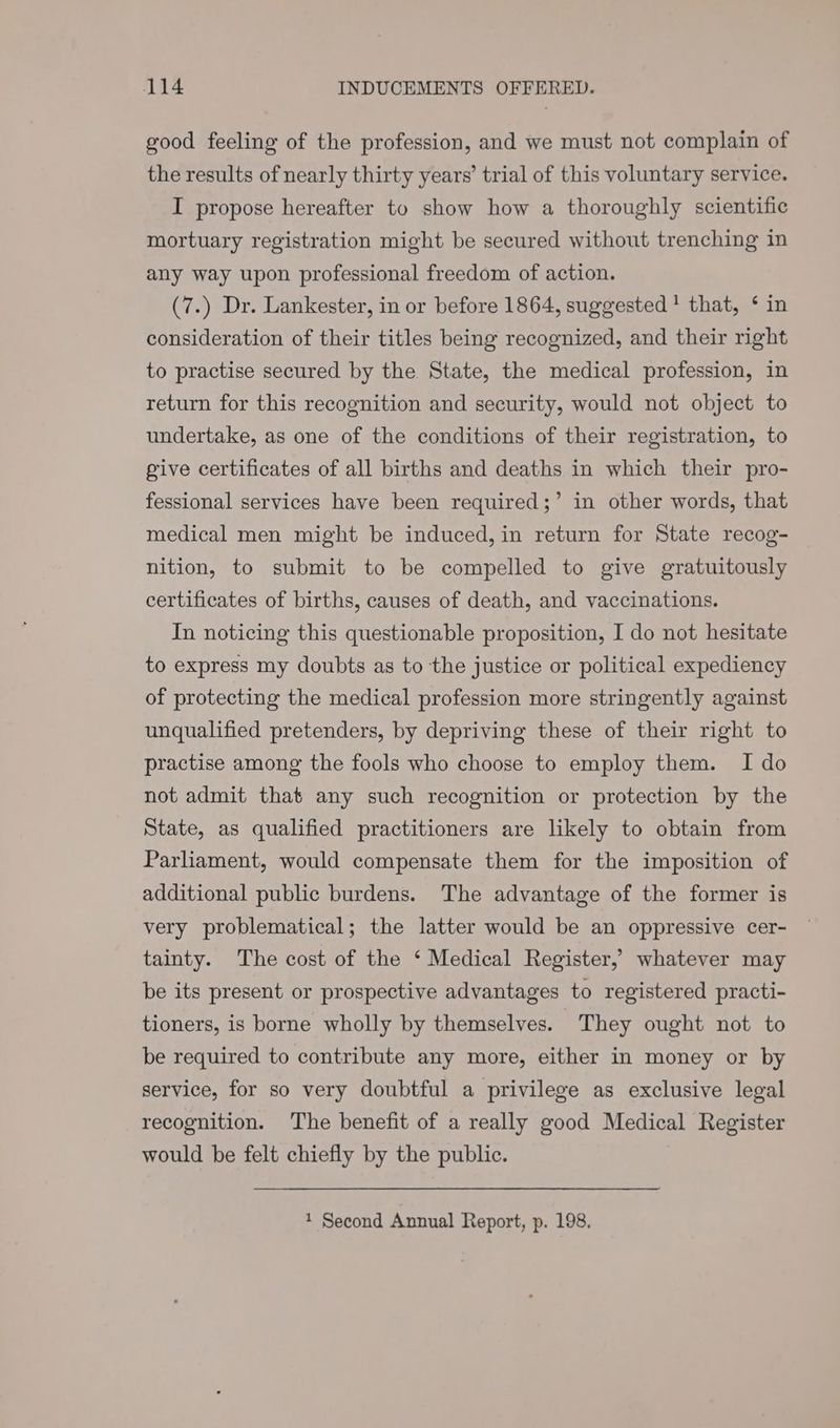 good feeling of the profession, and we must not complain of the results of nearly thirty years’ trial of this voluntary service. I propose hereafter to show how a thoroughly scientific mortuary registration might be secured without trenching in any way upon professional freedom of action. (7.) Dr. Lankester, in or before 1864, suggested + that, ‘ in consideration of their titles being recognized, and their right to practise secured by the State, the medical profession, in return for this recognition and security, would not object to undertake, as one of the conditions of their registration, to give certificates of all births and deaths in which their pro- fessional services have been required;’ in other words, that medical men might be induced, in return for State recog- nition, to submit to be compelled to give gratuitously certificates of births, causes of death, and vaccinations. In noticing this questionable proposition, I do not hesitate to express my doubts as to the justice or political expediency of protecting the medical profession more stringently against unqualified pretenders, by depriving these of their right to practise among the fools who choose to employ them. I do not admit that any such recognition or protection by the State, as qualified practitioners are likely to obtain from Parliament, would compensate them for the imposition of additional public burdens. The advantage of the former is very problematical; the latter would be an oppressive cer- tainty. The cost of the ‘ Medical Register, whatever may be its present or prospective advantages to registered practi- tioners, is borne wholly by themselves. They ought not to be required to contribute any more, either in money or by service, for so very doubtful a privilege as exclusive legal recognition. The benefit of a really good Medical Register would be felt chiefly by the public. 1 Second Annual Report, p. 198.