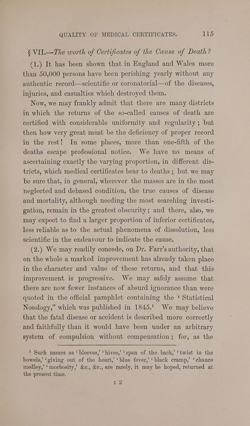§ VII.—The worth of Certificates of the Cause of Death ? (1.) It has been shown that in England and Wales more than 50,000 persons have been perishing yearly without any authentic record—scientific or coronatorial—of the diseases, injuries, and casualties which destroyed them. Now, we may frankly admit that there are many districts in which the returns of the so-called causes of death are certified with considerable uniformity and regularity ; but then how very great must be the deficiency of proper record in the rest! In some places, more than one-fifth of the deaths escape professional notice. We have no means of ascertaining exactly the varying proportion, in different dis- tricts, which medical certificates bear to deaths ; but we may be sure that, in general, wherever the masses are in the most neglected and debased condition, the true causes of disease and mortality, although needing the most searching investi- gation, remain in the greatest obscurity; and there, also, we may expect to find a larger proportion of inferior certificates, less reliable as to the actual phenomena of dissolution, less scientific in the endeavour to indicate the cause. (2.) We may readily concede, on Dr. Farr’s authority, that on the whole a marked improvement has already taken place in the character and value of these returns, and that this improvement is progressive. We may safely assume that there are now fewer instances of absurd ignorance than were quoted in the official pamphlet containing the ‘ Statistical Nosology,” which was published in 1845.1 We may believe that the fatal disease or accident is described more correctly and faithfully than it would have been under an arbitrary system of compulsion without compensation; for, as the 1 Such names as ‘ bleeves,’ ‘hives,’ ‘span of the back,’ ‘twist in the bowels,’ ‘giving out of the heart,’ ‘blue fever,’ ‘black cramp,’ ‘chance medley,’ ‘ morbosity,’ &c., &c., are rarely, it may be hoped, returned at the present time. 1