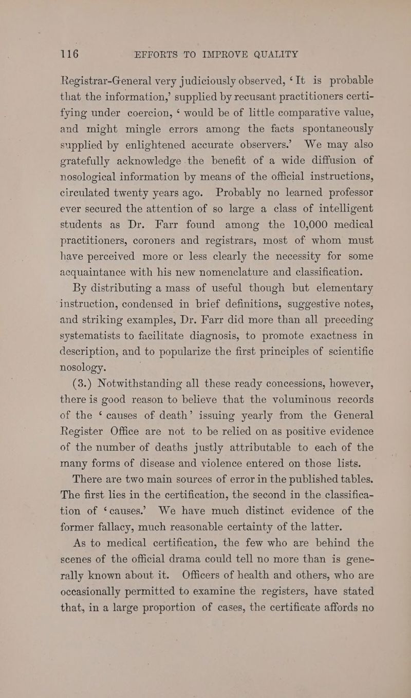 Registrar-General very judiciously observed, ‘It is probable that the information,’ supplied by recusant practitioners certi- fying under coercion, ‘ would be of little comparative value, and might mingle errors among the facts spontaneously supplied by enlightened accurate observers.’ We may also gratefully acknowledge the benefit of a wide diffusion of nosological information by means of the official instructions, circulated twenty years ago. Probably no learned professor ever secured the attention of so large a class of intelligent students as Dr. Farr found among the 10,000 medical practitioners, coroners and registrars, most of whom must have perceived more or less clearly the necessity for some acquaintance with his new nomenclature and classification. By distributing a mass of useful though but elementary ‘instruction, condensed in brief definitions, suggestive notes, and striking examples, Dr. Farr did more than all preceding systematists to facilitate diagnosis, to promote exactness in description, and to popularize the first principles of scientific nosology. (3.) Notwithstanding all these ready concessions, however, there is good reason to believe that the voluminous records of the ‘ causes of death’ issuing yearly from the General Register Office are not to be relied on as positive evidence of the number of deaths justly attributable to each of the many forms of disease and violence entered on those lists. There are two main sources of error in the published tables. The first lies in the certification, the second in the classifica- tion of ‘causes.’ We have much distinct evidence of the former fallacy, much reasonable certainty of the latter. As to medical certification, the few who are behind the scenes of the official drama could tell no more than is gene- rally known about it. Officers of health and others, who are occasionally permitted to examine the registers, have stated that, in a large proportion of cases, the certificate affords no