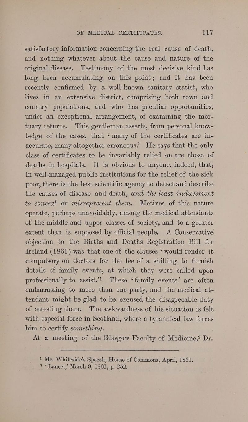 OF MEDICAL CERTIFICATES. 13 Ws satisfactory information concerning the real cause of death, and nothing whatever about the cause and nature of the original disease. Testimony of the most decisive kind has long been accumulating on this point; and it has been recently confirmed by a well-known sanitary statist, who lives in an extensive district, comprising both town and country populations, and who has peculiar opportunities, under an exceptional arrangement, of examining the mor- tuary returns. This gentleman asserts, from personal know- ledge of the cases, that ‘many of the certificates are in- accurate, many altogether erroneous.’ He says that the only class of certificates to be invariably relied on are those of deaths in hospitals. It is obvious to anyone, indeed, that, in well-managed public institutions for the relief of the sick poor, there is the best scientific agency to detect and describe the causes of disease and death, and the least inducement to conceal or misrepresent them. Motives of this nature operate, perhaps unavoidably, among the medical attendants of the middle and upper classes of society, and to a greater extent than is supposed by official people. A Conservative objection to the Births and Deaths Registration Bill for Ireland (1861) was that one of the clauses ‘ would render it compulsory on doctors for the fee of a shilling to furnish details of family events, at which they were called upon professionally to assist.’! These ‘family events’ are often embarrassing to more than one party, and the medical at- tendant might be glad to be excused the disagreeable duty of attesting them. The awkwardness of his situation is felt with especial force in Scotland, where a tyrannical law forces him to certify something. At a meeting of the Glasgow Faculty of Medicine,? Dr. * Mr. Whiteside’s Speech, House of Commons, April, 1861.
