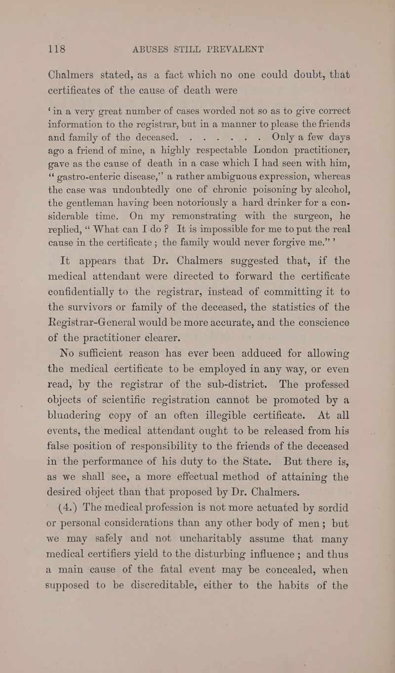 Chalmers stated, as a fact which no one could doubt, that certificates of the cause of death were ‘in a very great number of cases worded not so as to give correct information to the registrar, but in a manner to please the friends and family of the deceased. . . . . . .- Only a few days ago a friend of mine, a highly respectable London practitioner, gave as the cause of death in a case which I had seen with him, ‘« oastro-enteric disease,” a rather ambiguous expression, whereas the case was undoubtedly one of chronic poisoning by alcohol, the gentleman having been notoriously a hard drinker for a con- siderable time. On my remonstrating with the surgeon, he replied, “‘ What can Ido? It is impossible for me to put the real cause in the certificate ; the family would never forgive me.” ’ It appears that Dr. Chalmers suggested that, if the medical attendant were directed to forward the certificate confidentially to the registrar, instead of committing it to the survivors or family of the deceased, the statistics of the Registrar-General would be more accurate, and the conscience of the practitioner clearer. No sufficient reason has ever been adduced for allowing the medical certificate to be employed in any way, or even read, by the registrar of the sub-district. The professed objects of scientific registration cannot be promoted by a blundering copy of an often illegible certificate. At all events, the medical attendant ought to be released from his false position of responsibility to the friends of the deceased in the performance of his duty to the State. But there is, as we shall see, a more effectual method of attaining the desired object than that proposed by Dr. Chalmers. (4.) The medical profession is not more actuated by sordid or personal considerations than any other body of men; but we may safely and not uncharitably assume that many medical certifiers yield to the disturbing influence ; and thus a main cause of the fatal event may be concealed, when supposed to be discreditable, either to the habits of the
