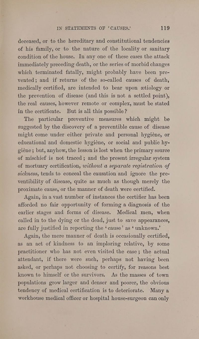 deceased, or to the hereditary and constitutional tendencies of his family, or to the nature of the locality or sanitary condition of the house. In any one of these cases the attack immediately preceding death, or the series of morbid changes which terminated fatally, might probably have been pre- vented; and if returns of the so-called causes of death, medically certified, are intended to bear upon etiology or the prevention of disease (and this is not a settled point), the real causes, however remote or complex, must be stated in the certificate. But is all this possible ? The particular preventive measures which might be suggested by the discovery of a preventible cause of disease might come under either private and personal hygiéne, or educational and domestic hygiéne, or social and public hy- giéne; but, anyhow, the lesson is lost when the primary source of mischief is not traced; and the present irregular system of mortuary certification, without a separate registration of sickness, tends to conceal the causation and ignore the pre- ventibility of disease, quite as much as though merely the proximate cause, or the manner of death were certified. Again, ina vast number of instances the certifier has been afforded no fair opportunity of forming a diagnosis of the earlier stages and forms of disease. Medical men, when called in to the dying or the dead, just to save appearances, are fully justified in reporting the ‘cause’ as ‘ unknown.’ © Again, the mere manner of death is occasionally certified, as an act of kindness to an imploring relative, by some practitioner who has not even visited the case; the actual attendant, if there were such, perhaps not having been asked, or perhaps not choosing to certify, for reasons best known to himself or the survivors. As the masses of town populations grow larger and denser and poorer, the obvious tendency of medical certification is to deteriorate. Many a workhouse medical officer or hospital house-surgeon can only
