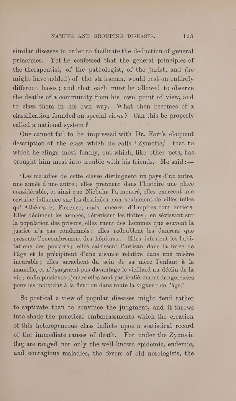 similar diseases in order to facilitate the deduction of general principles. Yet he confessed that the general principles of the therapeutist, of the pathologist, of the jurist, and (he might have.added) of the statesman, would rest on entirely different bases; and that each must be allowed to observe the deaths of a community from his own point of view, and to class them in his own way. What then becomes of a classification founded on special views? Can this be properly called a national system ? One cannot fail to be impressed with Dr. Farr’s eloquent description of the class which he calls ‘ Zymotic,’—that to which he clings most fondly, but which, like other pets, has brought him most into trouble with his friends.. He said :— ‘Les maladies de cette classe distinguent un pays d’un autre, une année d’une autre ; elles prennent dans Vhistoire une place considérable, et ainsi que Niebuhr l’a montré, elles exercent une certaine influence sur les destinées non seulement de villes telles qu’ Athenes et Florence, mais encore d’Hmpires tout entiers. Elles déciment les armées, détruisent les flottes ; en sévissant sur la population des prisons, elles tuent des hommes que souvent la justice n’a pas condamnés: elles redoublent les Gangers que présente l’encombrement des hdpitaux. Llles infestent les habi- tations des pauvres; elles saisissent l’artisan dans la force de Page et le précipitent d’une aisance relative dans une misére incurable; elles arrachent du sein de sa meére l'enfant 4 la mamelle, et n’épargnent pas davantage le vieillard au déclin de la vie; enfin plusieurs d’entre elles sont particuli¢rement dangereuse3 pour les individus A la fleur ou dans toute la vigueur de l’age.’ So poetical a view of popular diseases might tend rather to captivate than to convince the judgment, and it throws into shade the practical embarrassments which the creation of this heterogeneous class inflicts upon a statistical record of the immediate causes of death. For under the Zymotic flag are ranged not only the well-known epidemic, endemic, and contagious maladies, the fevers of old nosologists, the
