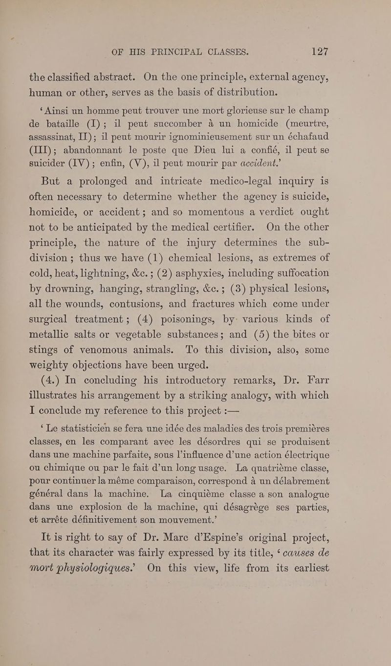the classified abstract. On the one principle, external agency, human or other, serves as the basis of distribution. ‘Ainsi un homme peut trouver une mort glorieuse sur le champ de bataille (1); il peut succomber 4 un homicide (meurtre, assassinat, IT); il peut mourir ignominieusement sur un échafaud (III); abandonnant le poste que Dieu lui a confié, il peut se suicider (IV); enfin, (V), ul peut mourir par accident.’ But a prolonged and intricate medico-legal inquiry is often necessary to determine whether the agency is suicide, homicide, or accident ; and so momentous a verdict ought not to be anticipated by the medical certifier. On the other principle, the nature of the injury determines the sub- division ; thus we have (1) chemical lesions, as extremes of cold, heat, lightning, &c.; (2) asphyxies, including suffocation by drowning, hanging, strangling, &c.; (3) physical lesions, all the wounds, contusions, and fractures which come under surgical treatment; (4) poisonings, by: various kinds of metallic salts or vegetable substances; and (5) the bites or stings of venomous animals. To this division, also, some weighty objections have been urged. (4.) In concluding his introductory remarks, Dr. Farr illustrates his arrangement by a striking analogy, with which I conclude my reference to this project :— ‘Le statisticien se fera une idée des maladies des trois premiéres classes, en les comparant avec les désordres qui se produisent dans une machine parfaite, sous l’influence d’une action électrique ou chimique ou par le fait d’un long usage. La quatriéme classe, pour continuer la méme comparaison, correspond a un délabrement général dans la machine. La cinquiéme classe a son analogue dans une explosion de la machine, qui désagrége ses parties, et arréte définitivement son mouvement.’ It is right to say of Dr. Mare d’Espine’s original project, that its character was fairly expressed by its title, ‘ causes de mort physiologiques. On this view, life from its earliest