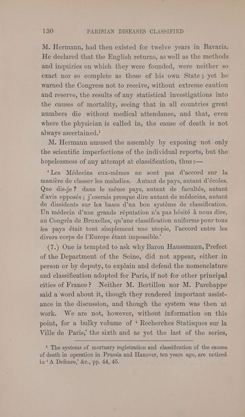 M. Hermann, had then existed for twelve years in Bavaria. He declared that the English returns, as well as the methods and inquiries on which they were founded, were neither so exact nor so complete as those of his own State; yet he warned the Congress not to receive, without extreme caution and reserve, the results of any statistical investigations into the causes of mortality, seeing that in all countries great numbers die without medical attendance, and that, even where the physician is called in, the cause of death is not always ascertained.! M. Hermann amused the assembly by exposing not only the scientific imperfections of the individual reports, but the hopelessness of any attempt at classification, thus :— ‘Les Médecins eux-mémes ne sont pas d’accord sur la maniére de classer les maladies. Autant de pays, autant d’écoles. Que dis-je? dans le méme pays, autant de facultés, autant d’avis opposés ; j’oserais presque dire autant de médecins, autant de dissidents sur les bases d’un bon systeme de classification. Un médecin d’une grande réputation n’a pas hésité 4 nous dire, au Congrés de Bruxelles, qu’une classification uniforme pour tous les pays était tout simplement une utopie, laccord entre les divers corps de l’Hurope étant impossible.’ (7.) One is tempted to ask why Baron Haussmann, Prefect of the Department of the Seine, did not appear, either in person or by deputy, to explain and defend the nomenclature and classification adopted for Paris, if not for other principal cities of France? Neither M. Bertillon nor M. Parchappe said a word about it, though they rendered important assist- ance in the discussion, and though the system was then at work. We are not, however, without information on this point, for a bulky volume of ‘ Recherches Statisques sur la Ville de Paris,’ the sixth and as yet the last of the series, 1 The systems of mortuary registration and classification of the causes of death in operation in Prussia and Hanover, ten years ago, are noticed in ‘A Defence,’ &c., pp. 44, 45.