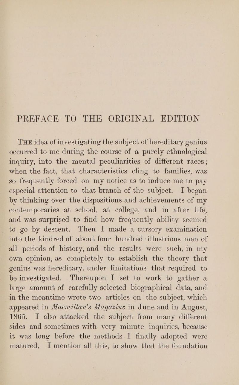 PREFACE: TO THE ORIGINAL EDITION THE idea of investigating the subject of hereditary genius occurred to me during the course of a purely ethnological inquiry, into the mental peculiarities of different races; when the fact, that characteristics cling to families, was so frequently forced on my notice as to induce me to pay especial attention to that branch of the subject. I began by thinking over the dispositions and achievements of my contemporaries at school, at college, and in after life, and was surprised to find how frequently ability seemed _ to go by descent. Then I made a cursory examination into the kindred of about four hundred illustrious men of all periods of history, and the results were such, im my own opinion, as completely ‘to establish the theory that genius was hereditary, under limitations that required to be investigated. Thereupon I set to work to gather a large amount of carefully selected biographical data, and in the meantime wrote two articles on the subject, which appeared in Macmillan’s Magazine in June and in August, 1865. I also attacked the subject from many different sides and sometimes with very minute inquiries, because it was long before the methods I finally adopted were