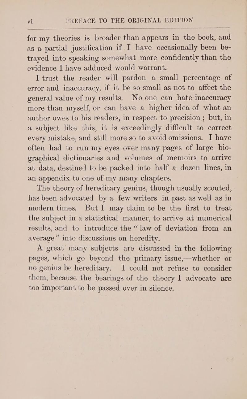 for my theories is broader than appears in the book, and as a partial justification if I have occasionally been be- trayed into speaking somewhat more confidently than the evidence I have adduced would warrant. I trust the reader will pardon a small percentage of error and inaccuracy, if it be so small as not to affect the general value of my results. No one can hate inaccuracy more than myself, or can have a higher idea of what an author owes to his readers, in respect to precision ; but, in a subject like this, it is exceedingly difficult to correct every mistake, and still more so to avoid omissions. I have often had to run my eyes over many pages of large bio- graphical dictionaries and volumes of memoirs to arrive at data, destined to be packed into half a dozen lines, in an appendix to one of my many chapters. The theory of hereditary genius, though usually scouted, has been advocated by a few writers in past as well as in modern times. But I may claim to be the first to treat the subject in a statistical manner, to arrive at numerical results, and to introduce the “law of deviation from an average’ into discussions on heredity. A great many subjects are discussed in the following pages, which go beyond the primary issue,—whether or no genius be hereditary. I could not refuse to consider them, because the bearings of the theory I advocate are too important to be passed over in silence.