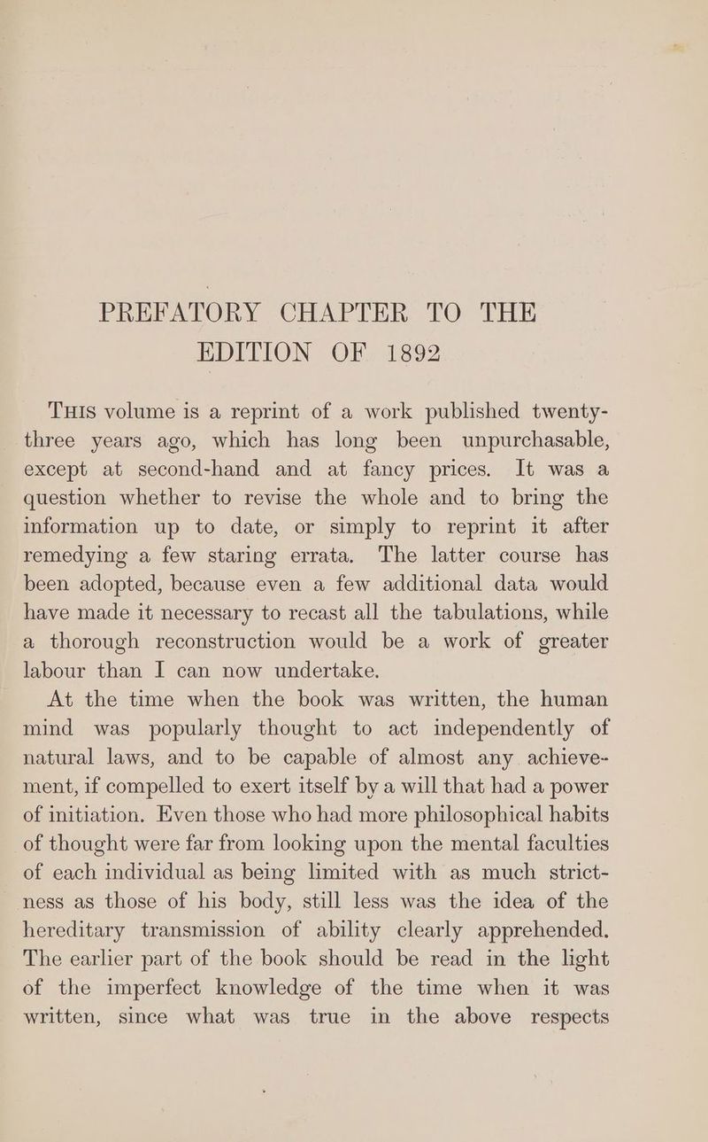 PREFATORY CHAPTER TO THE EDITION OF 1892 THIs volume is a reprint of a work published twenty- three years ago, which has long been unpurchasable, except at second-hand and at fancy prices. It was a question whether to revise the whole and to bring the information up to date, or simply to reprint it after remedying a few staring errata. The latter course has been adopted, because even a few additional data would have made it necessary to recast all the tabulations, while a thorough reconstruction would be a work of greater labour than I can now undertake. At the time when the book was written, the human mind was popularly thought to act independently of natural laws, and to be capable of almost any achieve- ment, if compelled to exert itself by a will that had a power of initiation. Even those who had more philosophical habits of thought were far from looking upon the mental faculties of each individual as being limited with as much strict- ness as those of his body, still less was the idea of the hereditary transmission of ability clearly apprehended. The earlier part of the book should be read in the light of the imperfect knowledge of the time when it was written, since what was true in the above respects