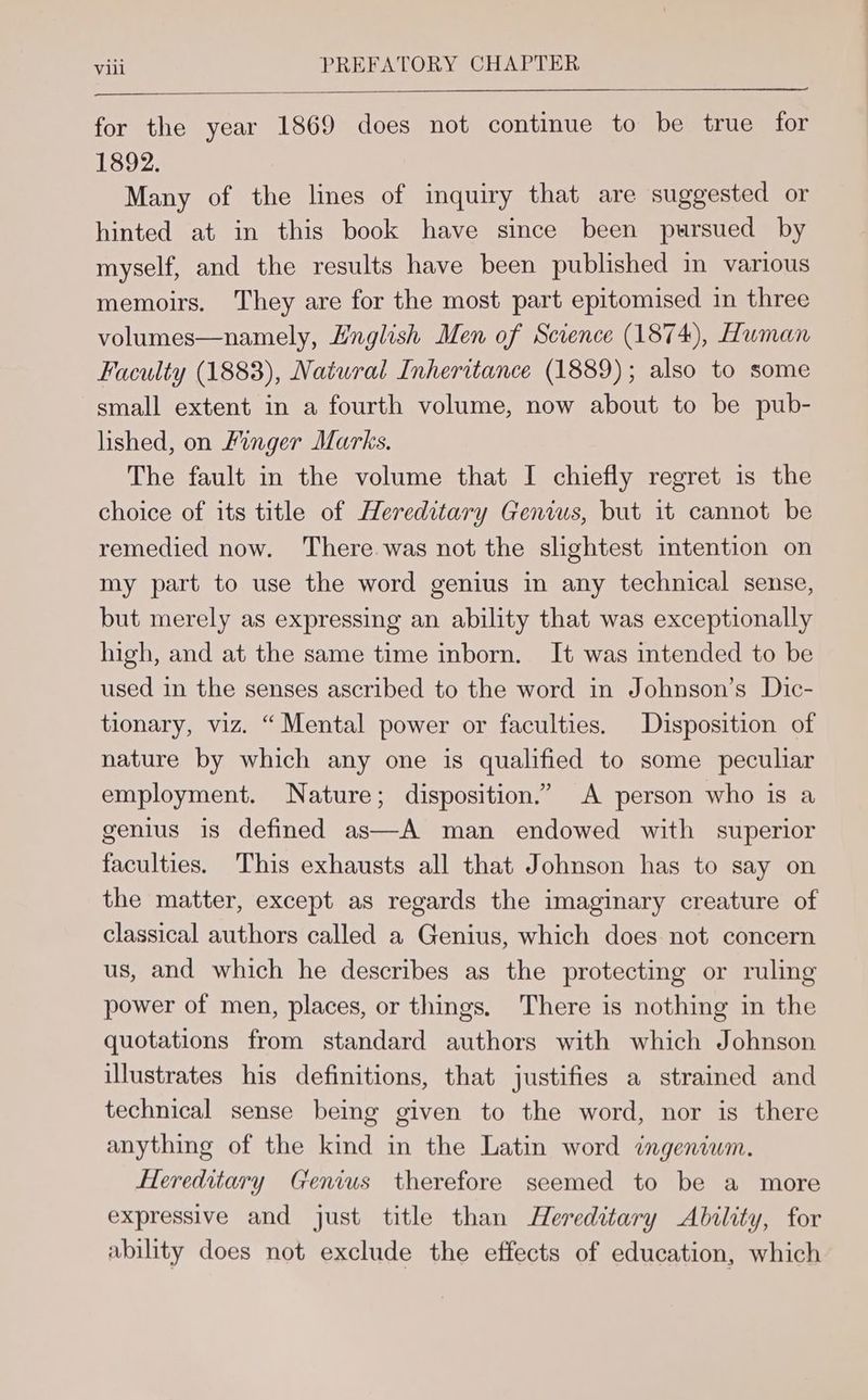 for the year 1869 does not continue to be true for 1892. Many of the lines of inquiry that are suggested or hinted at in this book have since been pursued by myself, and the results have been published in various memoirs. They are for the most part epitomised in three volumes—namely, Hnglish Men of Science (1874), Human Faculty (1883), Natural Inheritance (1889); also to some small extent in a fourth volume, now about to be pub- lished, on Finger Marks, The fault in the volume that I chiefly regret is the choice of its title of Hereditary Genius, but it cannot be remedied now. There. was not the slightest intention on my part to use the word genius in any technical sense, but merely as expressing an ability that was exceptionally high, and at the same time mborn. It was intended to be used in the senses ascribed to the word in Johnson’s Dic- tionary, viz. “Mental power or faculties. Disposition of nature by which any one is qualified to some peculiar employment. Nature; disposition.” A person who is a genius is defined as—A man endowed with superior faculties. This exhausts all that Johnson has to say on the matter, except as regards the imaginary creature of classical authors called a Genius, which does not concern us, and which he describes as the protecting or ruling power of men, places, or things. There is nothing in the quotations from standard authors with which Johnson illustrates his definitions, that justifies a strained and technical sense being given to the word, nor is there anything of the kind in the Latin word ingeniwm. Hereditary Genius therefore seemed to be a more expressive and just title than Hereditary Ability, for ability does not exclude the effects of education, which