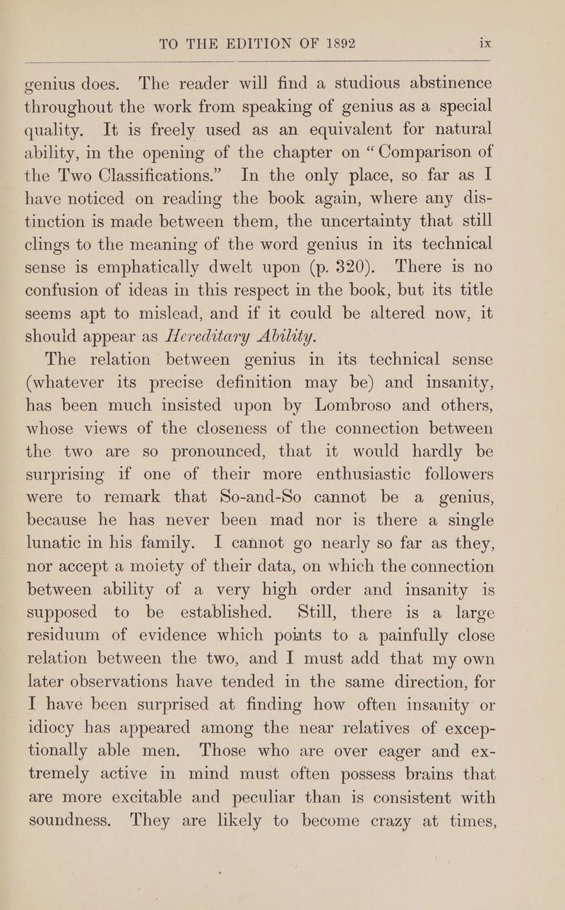 genius does. The reader will find a studious abstinence throughout the work from speaking of genius as a special quality. It is freely used as an equivalent for natural ability, in the opening of the chapter on “Comparison of the Two Classifications.” In the only place, so far as I have noticed on reading the book again, where any dis- tinction is made between them, the uncertainty that. still clings to the meaning of the word genius in its technical sense 1s emphatically dwelt upon (p. 320). There is no confusion of ideas in this respect in the book, but its title seems apt to mislead, and if it could be altered now, it should appear as [Hereditary Ability. The relation between genius in its technical sense (whatever its precise definition may be) and insanity, has been much insisted upon by Lombroso and others, whose views of the closeness of the connection between the two are so pronounced, that it would hardly be surprising if one of their more enthusiastic followers were to remark that So-and-So cannot be a _ genius, because he has never been mad nor is there a single lunatic in his family. I cannot go nearly so far as they, nor accept a moiety of their data, on which the connection between ability of a very high order and insanity is supposed to be established. Still, there is a large residuum of evidence which pomts to a painfully close relation between the two, and I must add that my own later observations have tended in the same direction, for I have been surprised at finding how often insanity or idiocy has appeared among the near relatives of excep- tionally able men. ‘Those who are over eager and ex- tremely active in mind must often possess brains that are more excitable and peculiar than is consistent with soundness. They are likely to become crazy at times,