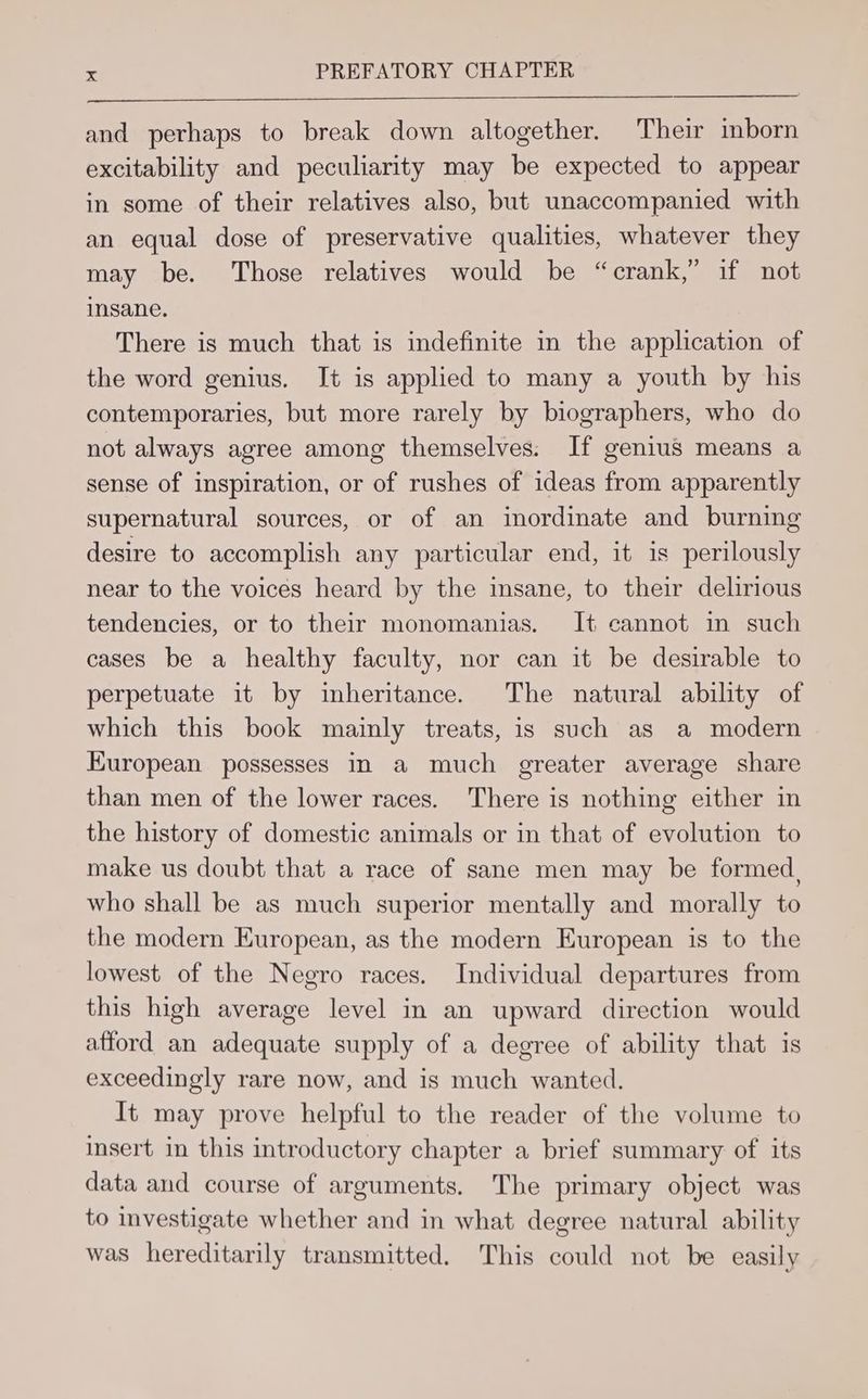 and perhaps to break down altogether. Their inborn excitability and peculiarity may be expected to appear in some of their relatives also, but unaccompanied with an equal dose of preservative qualities, whatever they may be. Those relatives would be “crank,” if not insane. There is much that is indefinite in the application of the word genius. It is applied to many a youth by his contemporaries, but more rarely by biographers, who do not always agree among themselves: If genius means a sense of inspiration, or of rushes of ideas from apparently supernatural sources, or of an inordinate and burning desire to accomplish any particular end, it is perilously near to the voices heard by the insane, to their delirious tendencies, or to their monomanias. It cannot in such cases be a healthy faculty, nor can it be desirable to perpetuate it by inheritance. The natural ability of which this book mainly treats, is such as a modern European possesses in a much greater average share than men of the lower races. There is nothing either in the history of domestic animals or in that of evolution to make us doubt that a race of sane men may be formed, who shall be as much superior mentally and morally to the modern European, as the modern European is to the lowest. of the Negro races. Individual departures from this high average level in an upward direction would afford an adequate supply of a degree of ability that is exceedingly rare now, and is much wanted. It may prove helpful to the reader of the volume to insert in this introductory chapter a brief summary of its data and course of arguments. The primary object was to investigate whether and in what degree natural ability was hereditarily transmitted. This could not be easily
