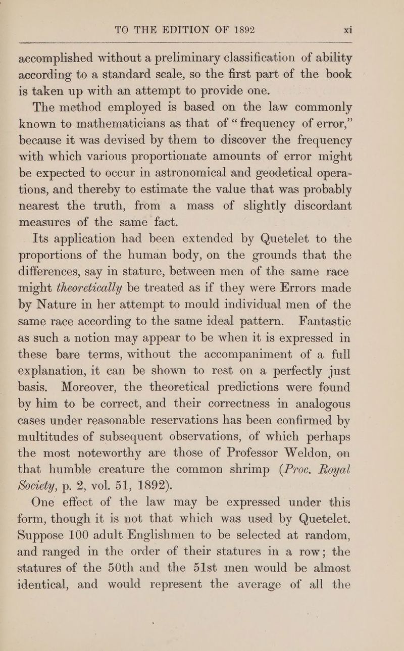accomplished without a preliminary classification of ability according to a standard scale, so the first part of the book is taken up with an attempt to provide one. The method employed is based on the law commonly known to mathematicians as that of “frequency of error,” because it was devised by them to discover the frequency with which various proportionate amounts of error might be expected to occur in astronomical and geodetical opera- tions, and thereby to estimate the value that was probably nearest the truth, from a mass of slightly discordant measures of the same fact. Its application had been extended by Quetelet to the proportions of the human body, on the grounds that the differences, say in stature, between men of the same race might theoretically be treated as if they were Errors made by Nature in her attempt to mould individual men of the same race according to the same ideal pattern. Fantastic as such a notion may appear to be when it is expressed in these bare terms, without the accompaniment of a full explanation, it can be shown to rest on a perfectly just basis. Moreover, the theoretical predictions were found by him to be correct, and their correctness in analogous cases under reasonable reservations has been confirmed by multitudes of subsequent observations, of which perhaps the most noteworthy are those of Professor Weldon, on that humble creature the common shrimp (Proc. Royal Society, p. 2, vol. 51, 1892). One effect of the law may be expressed under this form, though it is not that which was used by Quetelet. Suppose 100 adult Englishmen to be selected at random, and ranged in the order of their statures in a row; the statures of the 50th and the 51st men would be almost identical, and would represent the average of all the