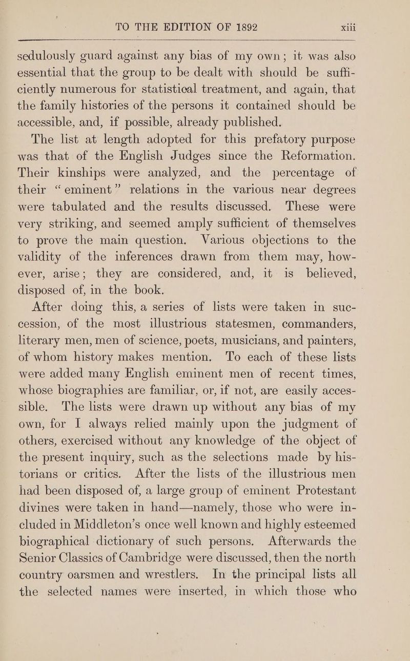sedulously guard against any bias of my own; it was also essential that the group to be dealt with should be suffti- ciently numerous for statistical treatment, and again, that the family histories of the persons it contained should be accessible, and, if possible, already published. The list at length adopted for this prefatory purpose was that of the English Judges since the Reformation. Their kinships were analyzed, and the percentage of their “eminent” relations in the various near degrees were tabulated and the results discussed. These were very striking, and seemed amply sufficient of themselves to prove the main question. Various objections to the validity of the inferences drawn from them may, how- ever, arise; they are considered, and, it is_ believed, disposed of, in the book. After doing this, a series of lists were taken in suc- cession, of the most illustrious statesmen, commanders, literary men, men of science, poets, musicians, and painters, of whom history makes mention. To each of these lists were added many English eminent men of recent times, whose biographies are familiar, or, if not, are easily acces- sible. The lists were drawn up without any bias of my own, for I always relied mainly upon the judgment of others, exercised without any knowledge of the object of the present inquiry, such as the selections made _ by his- torians or critics. After the lists of the illustrious men had been disposed of, a large group of eminent Protestant divines were taken in hand—namely, those who were in- cluded in Middleton’s once well known and highly esteemed biographical dictionary of such persons. Afterwards the Senior Classics of Cambridge were discussed, then the north country oarsmen and wrestlers. In the principal lists all the selected names were inserted, in which those who