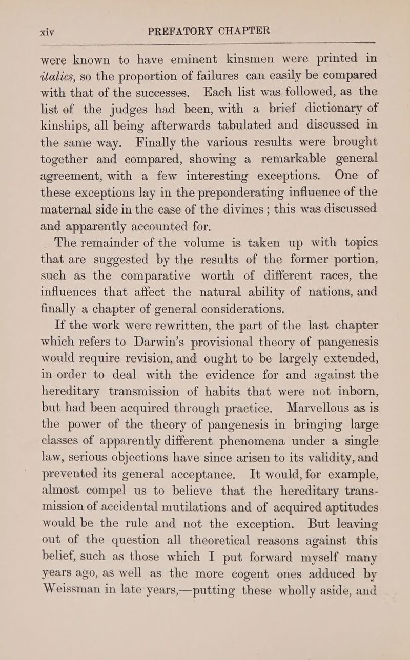 were known to have eminent kinsmen were printed in italics, so the proportion of failures can easily be compared with that of the successes. Each list was followed, as the list of the judges had been, with a brief dictionary of kinships, all being afterwards tabulated and discussed in the same way. Finally the various results were brought together and compared, showing a remarkable general agreement, with a few interesting exceptions. One of these exceptions lay in the preponderating influence of the maternal side in the case of the divines; this was discussed and apparently accounted for. The remainder of the volume is taken up with topics that are suggested by the results of the former portion, such as the comparative worth of different races, the influences that affect the natural ability of nations, and finally a chapter of general considerations. If the work were rewritten, the part of the last chapter which refers to Darwin’s provisional theory of pangenesis would require revision, and ought to be largely extended, in order to deal with the evidence for and against the hereditary transmission of habits that were not inborn, but had been acquired through practice. Marvellous as is the power of the theory of pangenesis in bringing large classes of apparently different phenomena under a single law, serious objections have since arisen to its validity, and prevented its general acceptance. It would, for example, almost compel us to believe that the hereditary trans- mission of accidental mutilations and of acquired aptitudes would be the rule and not the exception. But leaving out of the question all theoretical reasons against this belief, such as those which I put forward myself many years ago, as well as the more cogent ones adduced by Weissman in late years,—putting these wholly aside, and
