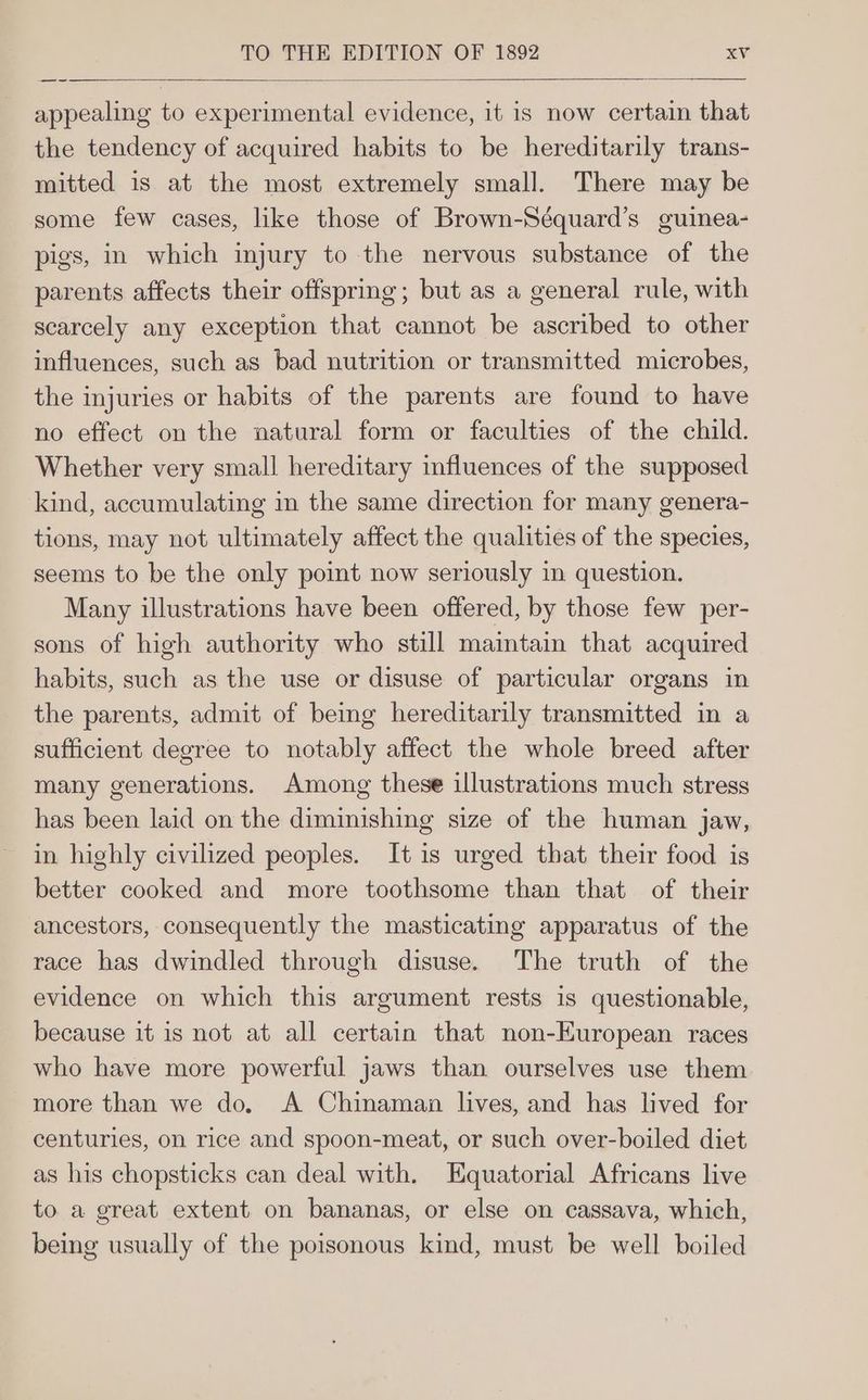 appealing to experimental evidence, it is now certain that the tendency of acquired habits to be hereditarily trans- mitted is at the most extremely small. There may be some few cases, like those of Brown-Séquard’s guinea- pigs, in which injury to the nervous substance of the parents affects their offspring; but as a general rule, with scarcely any exception that cannot be ascribed to other influences, such as bad nutrition or transmitted microbes, the injuries or habits of the parents are found to have no effect on the natural form or faculties of the child. Whether very small hereditary influences of the supposed kind, accumulating in the same direction for many genera- tions, may not ultimately affect the qualities of the species, seems to be the only point now seriously in question. Many illustrations have been offered, by those few per- sons of high authority who still maintain that acquired habits, such as the use or disuse of particular organs in the parents, admit of being hereditarily transmitted in a sufficient degree to notably affect the whole breed after many generations. Among these illustrations much stress has been laid on the diminishing size of the human jaw, in highly civilized peoples. It is urged that their food is better cooked and more toothsome than that of their ancestors, consequently the masticating apparatus of the race has dwindled through disuse. The truth of the evidence on which this argument rests is questionable, because it is not at all certain that non-European races who have more powerful jaws than ourselves use them more than we do. A Chinaman lives, and has lived for centuries, on rice and spoon-meat, or such over-boiled diet as his chopsticks can deal with. Equatorial Africans live to a great extent on bananas, or else on cassava, which, being usually of the poisonous kind, must be well boiled