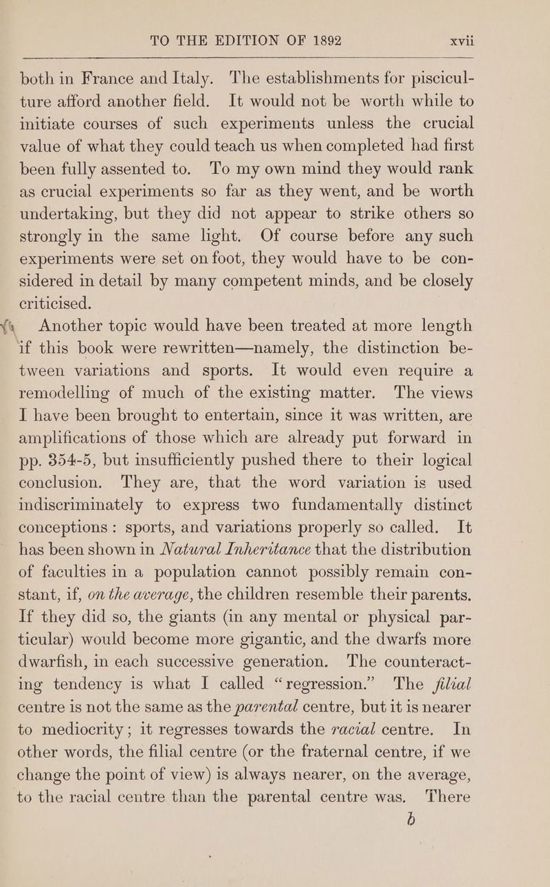 ¥ oy both in France and Italy. The establishments for piscicul- ture afford another field. It would not be worth while to initiate courses of such experiments unless the crucial value of what they could teach us when completed had first been fully assented to. To my own mind they would rank as crucial experiments so far as they went, and be worth undertaking, but they did not appear to strike others so strongly in the same light. Of course before any such experiments were set on foot, they would have to be con- sidered in detail by many competent minds, and be closely criticised. Another topic would have been treated at more length tween variations and sports. It would even require a remodelling of much of the existing matter. The views I have been brought to entertain, since it was written, are amplifications of those which are already put forward in pp. 354-5, but insufficiently pushed there to their logical conclusion. They are, that the word variation is used indiscriminately to express two fundamentally distinct conceptions: sports, and variations properly so called. It has been shown in Natural Inheritance that the distribution of faculties in a population cannot possibly remain con- stant, 1f, on the average, the children resemble their parents. If they did so, the giants (in any mental or physical par- ticular) would become more gigantic, and the dwarfs more dwarfish, in each successive generation. The counteract- ing tendency is what I called “regression.” The filial centre is not the same as the parental centre, but it is nearer to mediocrity ; it regresses towards the racial centre. In other words, the filial centre (or the fraternal centre, if we change the point of view) is always nearer, on the average, to the racial centre than the parental centre was. There b