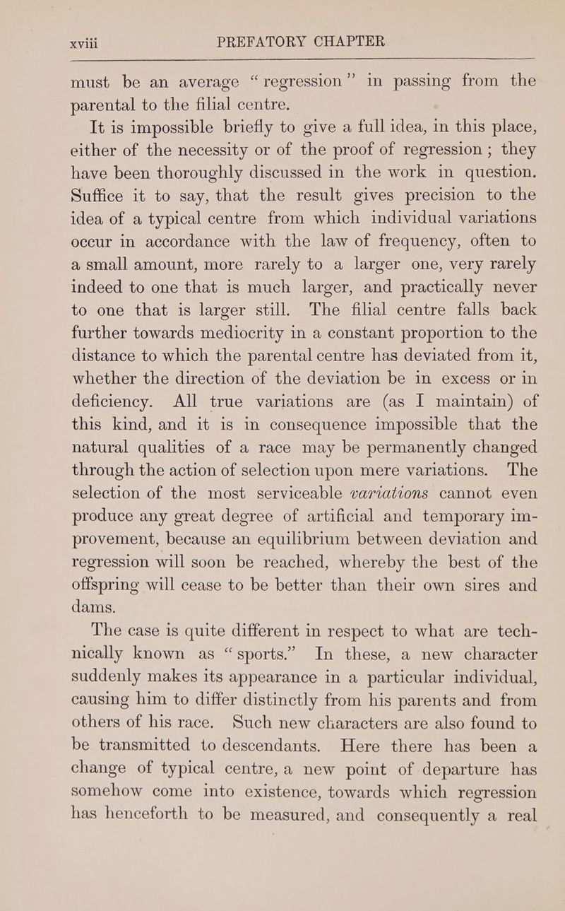p) must be an average “regression” in passing from the parental to the filial centre. It is impossible briefly to give a full idea, in this place, either of the necessity or of the proof of regression ; they have been thoroughly discussed in the work in question. Suffice it to say, that the result gives precision to the idea of a typical centre from which individual variations occur in accordance with the law of frequency, often to a small amount, more rarely to a larger one, very rarely indeed to one that is much larger, and practically never to one that is larger still. The filial centre falls back further towards mediocrity in a constant proportion to the distance to which the parental centre has deviated from it, whether the direction of the deviation be in excess or in deficiency. All true variations are (as I maintain) of this kind, and it is im consequence impossible that the natural qualities of a race may be permanently changed through the action of selection upon mere variations. The selection of the most serviceable variations cannot even produce any great degree of artificial and temporary im- provement, because an equilibrium between deviation and regression will soon be reached, whereby the best of the offspring will cease to be better than their own sires and dams. The case is quite different in respect to what are tech- nically known as “sports.” In these, a new character suddenly makes its appearance in a particular individual, causing him to differ distinctly from his parents and from others of his race. Such new characters are also found to be transmitted to descendants. Here there has been a change of typical centre,a new point of departure has somehow come into existence, towards which regression has henceforth to be measured, and consequently a real