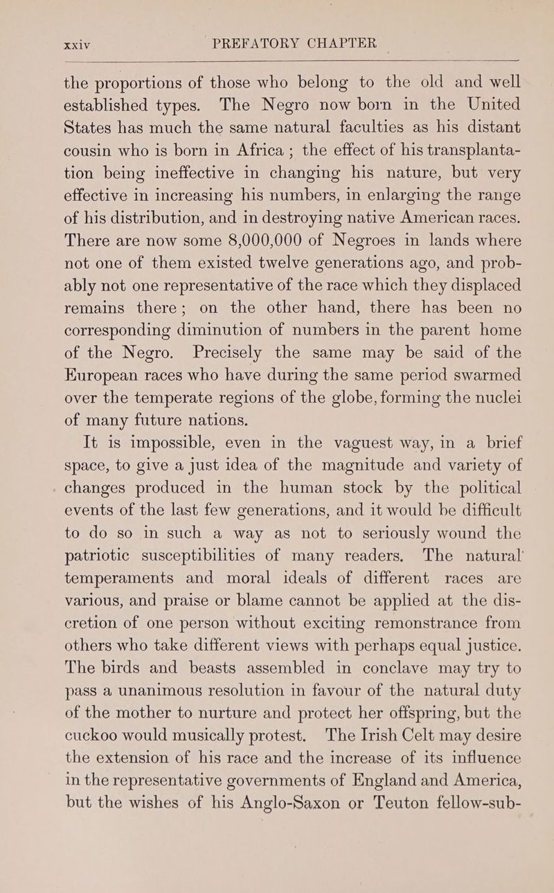 the proportions of those who belong to the old and well established types. The Negro now born in the United States has much the same natural faculties as his distant cousin who is born in Africa ; the effect of his transplanta- tion being ineffective in changing his nature, but very effective in increasing his numbers, in enlarging the range of his distribution, and in destroying native American races. There are now some 8,000,000 of Negroes in lands where not one of them existed twelve generations ago, and prob- ably not one representative of the race which they displaced remains there; on the other hand, there has been no corresponding diminution of numbers in the parent home of the Negro. Precisely the same may be said of the Kuropean races who have during the same period swarmed over the temperate regions of the globe, forming the nuclei of many future nations. It is impossible, even in the vaguest way, in a brief space, to give a just idea of the magnitude and variety of changes produced in the human stock by the political events of the last few generations, and it would be difficult to do so in such a way as not to seriously wound the patriotic susceptibilities of many readers. The natural temperaments and moral ideals of different races are various, and praise or blame cannot be applied at the dis- cretion of one person without exciting remonstrance from others who take different views with perhaps equal justice. The birds and beasts assembled in conclave may try to pass a unanimous resolution in favour of the natural duty of the mother to nurture and protect her offspring, but the cuckoo would musically protest. The Irish Celt may desire the extension of his race and the increase of its influence in the representative governments of England and America, but the wishes of his Anglo-Saxon or Teuton fellow-sub-