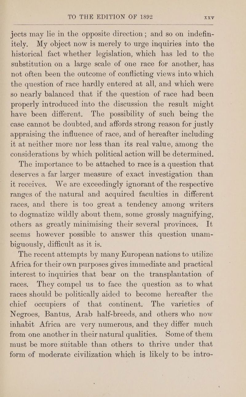 jects may lie in the opposite direction ; and so on indefin- itely. My object now is merely to urge inquiries into the historical fact whether legislation, which has led to the substitution on a large scale of one race for another, has not often been the outcome of conflicting views into which the question of race hardly entered at all, and which were so nearly balanced that if the question of race had been properly introduced into the discussion the result might have been different. The possibilty of such being the case cannot be doubted, and affords strong reason for justly appraising the influence of race, and of hereafter including it at neither more nor less than its real value, among the considerations by which political action will be determined. The importance to be attached to race is a question that deserves a far larger measure of exact investigation than it receives. We are exceedingly ignorant of the respective ranges of the natural and acquired faculties in different races, and there is too great a tendency among writers to dogmatize wildly about them, some grossly magnifying, others as greatly minimising their several provinces. It seems however possible to answer this question unam- biguously, difficult as it is. The recent attempts by many European nations to utilize Africa for their own purposes gives immediate and practical interest to inquiries that bear on the transplantation of races. They compel us to face the question as to what races should be politically aided to become hereafter the chief occupiers of that continent. The varieties of Negroes, Bantus, Arab half-breeds, and others who now inhabit Africa are very numerous, and they differ much from one another in their natural qualities. Some of them must be more suitable than others to thrive under that form of moderate civilization which is likely to be intro-
