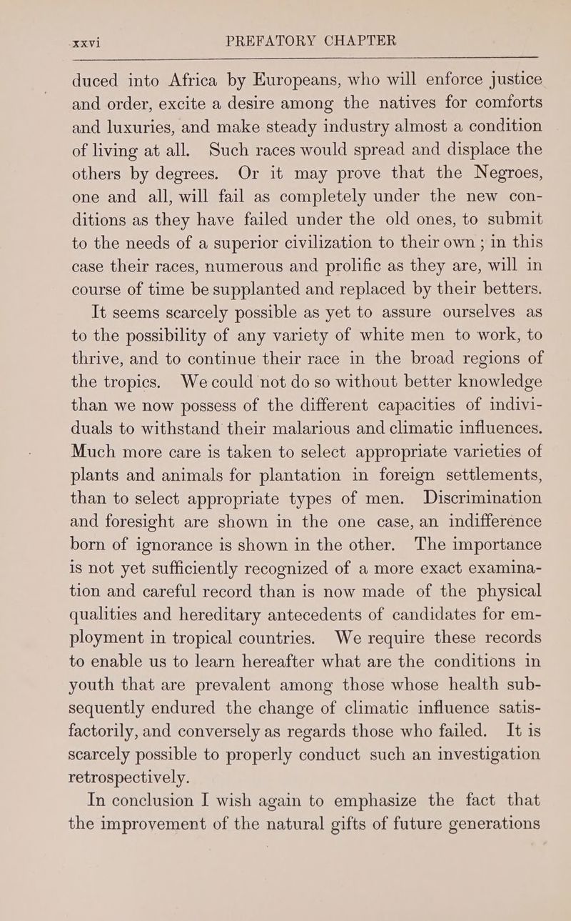 duced into Africa by Europeans, who will enforce justice and order, excite a desire among the natives for comforts and luxuries, and make steady industry almost a condition of living at all. Such races would spread and displace the others by degrees. Or it may prove that the Negroes, one and all, will fail as completely under the new con- ditions as they have failed under the old ones, to submit to the needs of a superior civilization to their own ; in this case their races, numerous and prolific as they are, will in course of time be supplanted and replaced by their betters. It seems scarcely possible as yet to assure ourselves as to the possibility of any variety of white men to work, to thrive, and to continue their race in the broad regions of the tropics. Wecould not do so without better knowledge than we now possess of the different capacities of indivi- duals to withstand their malarious and climatic influences. Much more care is taken to select appropriate varieties of plants and animals for plantation in foreign settlements, than to select appropriate types of men. Discrimination and foresight are shown in the one case, an indifference born of ignorance is shown in the other. The importance is not yet sufficiently recognized of a more exact examina- tion and careful record than is now made of the physical qualities and hereditary antecedents of candidates for em- ployment in tropical countries. We require these records to enable us to learn hereafter what are the conditions in youth that are prevalent among those whose health sub- sequently endured the change of climatic influence satis- factorily, and conversely as regards those who failed. It is scarcely possible to properly conduct such an investigation retrospectively. In conclusion I wish again to emphasize the fact that the improvement of the natural gifts of future generations