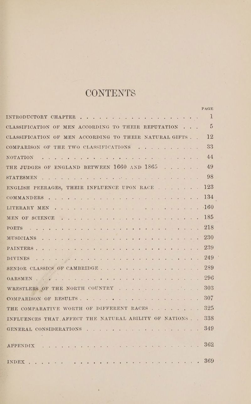 CONTENTS WINTRY ROH OOK GA ONE MCs eV EH Nits ON Ge A ao So Wome OF Oo) 4 Oo) a eo oo 6 it CLASSIFICATION OF MEN ACCORDING TO THEIR REPUTATION .. . iS CLASSIFICATION OF MEN ACCORDING TO THEIR NATURAL GIFTS. . 12 COMPARISON OF “RHE I WOr CLASSENLOATIONS Vin ms ae ee aa ie ae 33 Rae ch on) eet erat ice Go al Motte ony ie vas hoeber Je hy cereal THE JUDGES OF ENGLAND BETWEEN 1660 AND 1865 ...... 49 SVAN MLNS 2220 Sing 12, gow An, ee oe pharm nated Oct Eee) pee WI OS ENGLISH PEERAGES, THEIR INFLUENCE UPON RACE ...... . 1238 POMONA NENG rath a erly en Ne amie Bien wee ae Meee eee ee PPAR Y MEN 9.04; 95 a. th A le 6 A nlc: eet. eae OO aN OR SCLENCH. We ok Sane oe Sie ne, ar Sale ee cee ee BSS POL a en ne een ee, a eee eae ee era LSA Ne)! Meee irene yoke su Ec eens bo eee Mel eth ee Oa LE TREN SU A/S ag eecaais ARINC Ot A COME aD) Sac am geen ec OP ae ar ET 2) RSI IES | Ora cr nM CTE bee EF okt aE gs nO, ee Ae Gn wie Ree PENTOR CUASSICEROF CAMBRIDGE... . 04 « 5 6 8.4 w 6 oe we 289 INE NUE Ne he ayes ue ls Ave hele ene. A es BDO WRESHE eer THE NORTH COUNTRY . . .. J... .%) « » 808 POMP AT IOONMOM RESULTS). 6% << fe ale eB one Bon ee 2 eo BOT THE COMPARATIVE WORTH OF DIFFERENT RACES... .... . 325 INFLUENCES THAT, AFFECT THE NATURAL ABILITY OF NATIONS. . 338 PNP RAT, CONSIDERATIONS: . 0. 4 «2 i- co 4 a see YS 49 MEL TERS PSIEXS OM Nu ans ee YA ee Ps ee ON I on ga Dig ine’ M1 ere ee® 763 hod