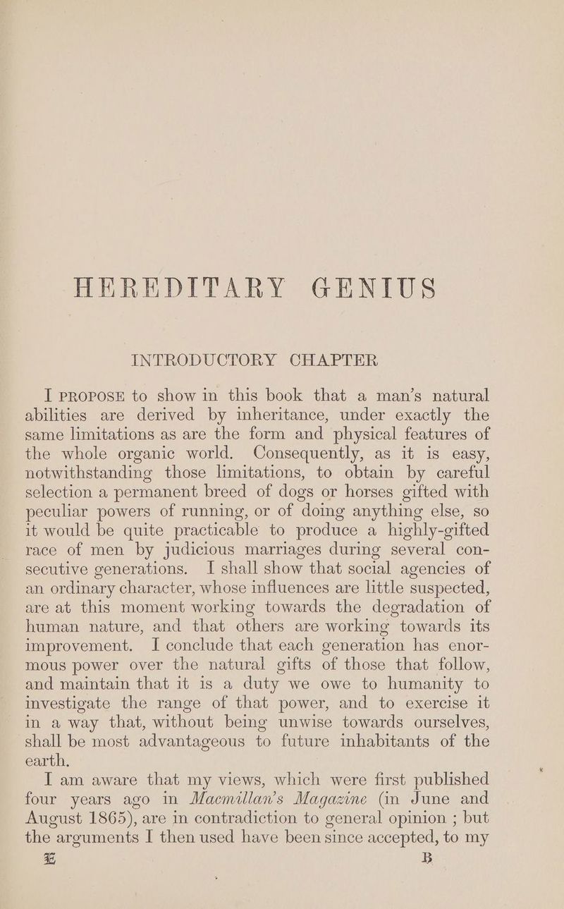 INTRODUCTORY CHAPTER I PROPOSE to show in this book that a man’s natural abilities are derived by inheritance, under exactly the same limitations as are the form and physical features of the whole organic world. Consequently, as it is easy, notwithstanding those limitations, to obtain by careful selection a permanent breed of dogs or horses gifted with peculiar powers of running, or of domg anything else, so it would be quite practicable to produce a highly-gifted race of men by judicious marriages during several con- secutive generations. I shall show that social agencies of an ordinary character, whose influences are little suspected, are at this moment working towards the degradation of human nature, and that others are working towards its improvement. I conclude that each generation has enor- mous power over the natural gifts of those that follow, and maintain that it is a duty we owe to humanity to investigate the range of that power, and to exercise it in a way that, without being unwise towards ourselves, shall be most advantageous to future inhabitants of the earth. I am aware that my views, which were first published four years ago in Maemillan’s Magazine Gn June and August 1865), are in contradiction to general opinion ; but the arguments I then used have been since accepted, to my Bah B