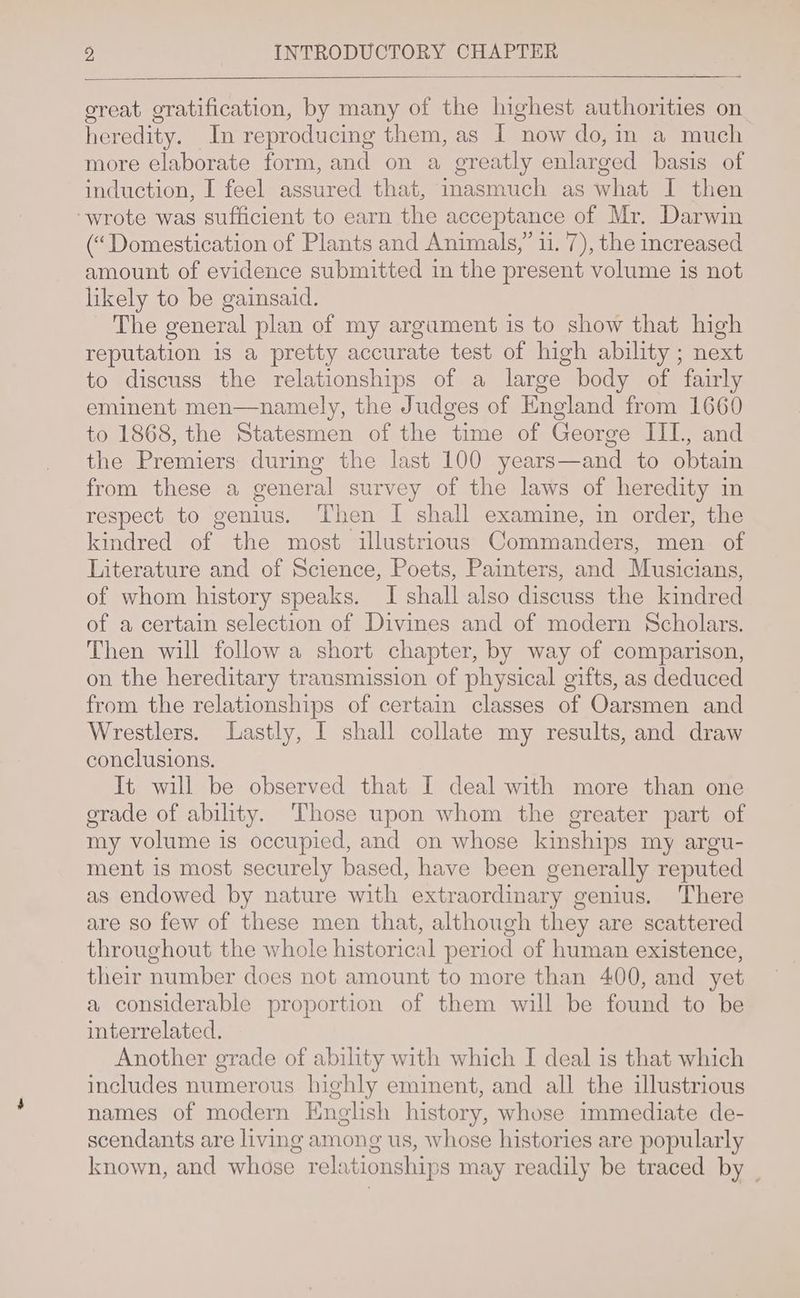 great gratification, by many of the highest authorities on heredity. In reproducing them, as I now do, in a much more elaborate form, and on a greatly enlarged basis of induction, I feel assured that, inasmuch as what I then “wrote was sufficient to earn the acceptance of Mr. Darwin (“Domestication of Plants and Animals,” 11. 7), the increased amount of evidence submitted in the present volume is not likely to be gainsaid. The general plan of my argument is to show that high reputation is a pretty accurate test of high ability ; next to discuss the relationships of a large body of fairly eminent men—namely, the Judges of England from 1660 to 1868, the Statesmen of the time of George III, and the Premiers during the last 100 years—and to obtain from these a general survey of the laws of heredity in respect to genius. Then I shall examine, in order, the kindred of the most illustrious Commanders, men of Literature and of Science, Poets, Painters, and Musicians, of whom history speaks. I shall also discuss the kindred of a certain selection of Divines and of modern Scholars. Then will follow a short chapter, by way of comparison, on the hereditary transmission of physical gifts, as deduced from the relationships of certain classes of Oarsmen and Wrestlers. Lastly, I shall collate my results, and draw conclusions. It will be observed that I deal with more than one grade of ability. Those upon whom the greater part of my volume is occupied, and on whose kinships my argu- ment is most securely based, have been generally reputed as endowed by nature with extraordinary genius. There are so few of these men that, although they are scattered throughout the whole historical period of human existence, their number does not amount to more than 400, and yet a considerable proportion of them will be found to be interrelated. Another grade of ability with which I deal is that which includes numerous highly eminent, and all the illustrious names of modern English history, whose immediate de- scendants are living among us, whose histories are popularly known, and whose relationships may readily be traced by _