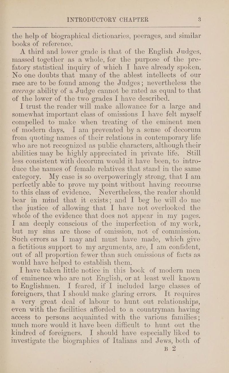 the help of biographical dictionaries, peerages, and similar books of reference. A third and lower grade is that of the English Judges, massed together as a , whole, for the purpose of the pre- fatory statistical imquiry of which I have already spoken. No one doubts that many of the ablest intellects of our race are to be found among the Judges; nevertheless the average ability of a Judge cannot be rated as equal to that of the lower of the two grades I have described. I trust the reader will make allowance for a large and somewhat important class of omissions I have felt myself compelled to make when treating of the eminent men of modern days. J am prevented by a sense of decorum from quoting names of their relations in contemporary life who are not recognized as public characters, although their abilities may be highly appreciated in private life. Still less consistent with decorum would it have been, to intro- duce the names of female relatives that stand im the same category. My case is so overpoweringly strong, that I am perfectly able to prove my point without having recourse to this class of evidence. Nevertheless, the Hee should bear in mind that it exists; and I beg he will do me the justice of allowing that I have not overlooked the whole of the evidence that does not appear in my pages. I am deeply conscious of the imperfection of my work, but my sins are those of omission, not of commission. Such errors as I may and must have made, which give a fictitious support to my arguments, are, I am confident, out of all proportion fewer than such omissions of facts as would have helped to establish them. I have taken httle notice in this book of modern men of eminence who are not English, or at least well known to Englishmen. I feared, if I meluded large classes of foreigners, that I should make glaring errors. It requires a very great deal of labour to hunt out relationships, even with the facilities afforded to a countryman having access to persons acquainted with the various families; much more would it have been difficult to hunt out the kindred of foreigners. J should have especially liked to investigate the biographies of Italians and Jews, both of BeZ