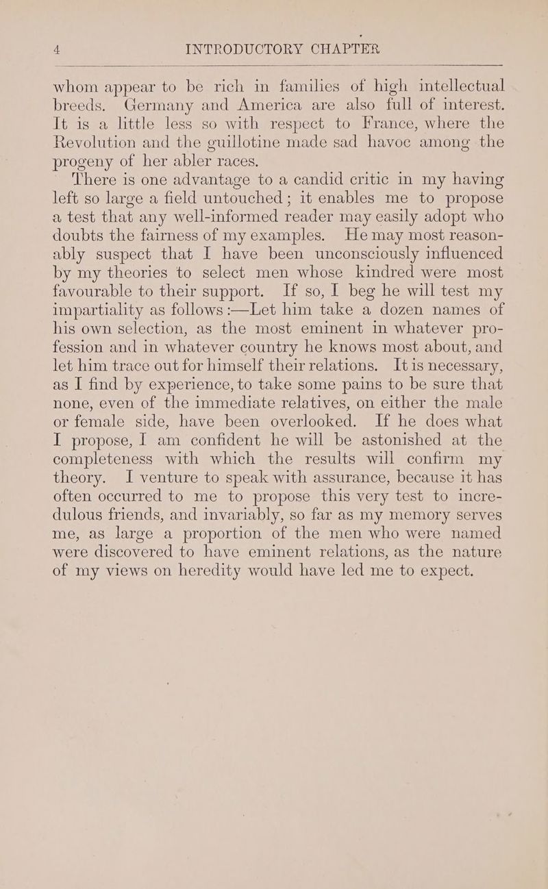 whom appear to be rich in families of high intellectual breeds. Germany and America are also full of interest. It is a little less so with respect to France, where the Revolution and the guillotine made sad havoc among the progeny of her abler races. There is one advantage to a candid critic in my having left so large a field untouched ; it enables me to propose a test that any well-informed reader may easily adopt who doubts the fairness of my examples. He may most reason- ably suspect that I have been unconsciously influenced by my theories to select men whose kindred were most favourable to their support. If so, I beg he will test my impartiality as follows :—Let him take a dozen names of his own selection, as the most eminent in whatever pro- fession and in whatever country he knows most about, and let him trace out for himself their relations. It 1s necessary, as I find by experience, to take some pains to be sure that none, even of the immediate relatives, on either the male or female side, have been overlooked. If he does what I propose, | am confident he will be astonished at the completeness with which the results will confirm my theory. I venture to speak with assurance, because it has often occurred to me to propose this very test to incre- dulous friends, and invariably, so far as my memory serves me, as large a proportion of the men who were named were discovered to have eminent relations, as the nature of my views on heredity would have led me to expect.