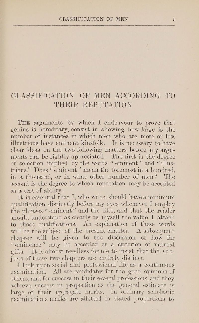 CLASSIFICATION OF MEN ACCORDING TO THEIR REPUTATION THE arguments by which I endeavour to prove that genius is hereditary, consist in showing how large is the number of instances in which men who are more or less illustrious have eminent kinsfolk. It is necessary to have clear ideas on the two following matters before my argu- ments can be rightly appreciated. The first is the degree of selection implied by the words “ eminent” and “ illus- trious.” Does “eminent” mean the foremost in a hundred, in a thousand, or in what other number of men? The second is the degree to which reputation may be accepted as a test of ability. | It is essential that I, who write, should have a ninimum qualification distinctly before my eyes whenever I employ the phrases “ eminent” and the like, and that the reader should understand as clearly as myself the value I attach to those qualifications. An explanation of these words will be the subject of the present chapter. A subsequent chapter will be given to the discussion of how far “eminence” may be accepted as a criterion of natural gifts. It is almost needless for me to insist that the sub- jects of these two chapters are entirely distinct. T look upon social and professional life as a continuous examination. All are candidates for the good opinions of others, and for success in their several professions, and they achieve success in proportion as the general estimate is large of their aggregate merits. In ordinary scholastic examinations marks are allotted in stated proportions to