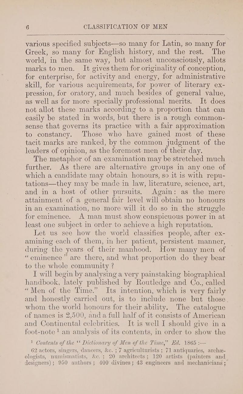 various specified subjects—so many for Latin, so many for Greek, so many for English history, and the rest. The world, in the same way, but almost unconsciously, allots marks to men. It gives them for originality of conception, for enterprise, for activity and energy, for administrative skill, for various acquirements, for power of literary ex- pression, for oratory, and much besides of general value, as well as for more specially professional merits. It does not allot these marks according to a proportion that can easily be stated in words, but there is a rough common- sense that governs its practice with a fair approximation to constancy. Those who have gained most of these tacit marks are ranked, by the common judgment of the leaders of opinion, as the foremost men of their day. The metaphor of an examination may be stretched much further. As there are alternative groups in any one of which a candidate may obtain honours, so it is with repu- tations—they may be made in law, literature, science, art, and in a host of other pursuits. Again: as the mere attainment of a general fair level will obtain no honours in an examination, no more will it do so in the struggle for eminence. A man must show conspicuous power in at least one subject in order to achieve a high reputation. Let us see how the world classifies people, after ex- amining each of them, m her patient, persistent manner, during the years of their manhood. How many men of ‘eminence ” are there, and what proportion do they bear to the whole community ? I will begin by analysing a very painstaking biographical handbook, lately published by Routledge and Co., called “Men of the Time.” Its intention, which is very fairly and honestly carried out, is to include none but those. whom the ee honours for their ability. The catalogue of names is 2,500, anda full half of it consists of American and Continental celebrities. It is well I should give na foot-note + an analysis of its contents, in order to show the 1 Contents of the ‘* Dictionary of Men of the Time,” Ed. 1865 :— 62 actors, singers, dancers, &amp;c. ; 7 agriculturists ; 71 antiquaries, arche- ologists, numismatists, &amp;c. ; 20 architects; 120 artists (painters and designers); 950 authors; 400 divines; 43 engineers and mechanicians ;