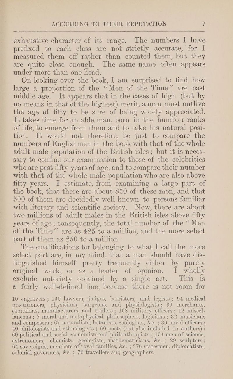exhaustive character of its range. The numbers | have prefixed to each class are not strictly accurate, for I measured them off rather than counted them, but they are quite close enough. The same name often appears under more than one head. On looking over the book, I am surprised to find how large a proportion of the “Men of the Time” are past middle age. It appears that in the cases of high (but by no means in that of the highest) merit, a man must outlive the age of fifty to be sure of being widely appreciated. It takes time for an able man, born in the humbler ranks of life, to emerge from them and to take his natural posi- tion. It would not, therefore, be just to compare the numbers of Englishmen in the book with that of the whole adult male population of the British isles; but it 1s neces- sary to confine our examination to those of the celebrities who are past fifty years of age, and to compare their number with that of the whole male population who are also above fifty years. I estimate, from examining a large part of the book, that there are about 850 of these men, and that 500 of them are decidedly well known to persons familiar with literary and scientific society. Now, there are about two millions of adult males in the British isles above fifty years of age; consequently, the total number of the “Men of the Time” are as 425 to a million, and the more select part of them as 250 to a million. The qualifications for belonging to what I call the more select part are, in my mind, that a man should have dis- tinguished himself pretty frequently either by purely original work, or as a leader of opinion. I wholly exclude notoriety obtained by a single act. This is a fairly well-defined line, because there is not room for 10 engravers; 140 lawyers, judges, barristers, and legists; 94 medical practitioners, physicians, surgeons, and physiologists; 39 merchants, capitalists, manufacturers, and traders; 168 military officers; 12 miscel- laneous ; 7 moral and metaphysical philosophers, logicians ; 32 musicians and composers ; 67 naturalists, botanists, zoologists, &amp;c. ; 36 naval officers ; 40 philologists and ethnologists ; 60 poets (but also included in authors) ; 60 political and social economists and philanthropists ; ; 154 men of science, astronomers, chemists, geologists, mathematicians, &amp;c. ; 29 sculptors ; 64 sovereigns, members of royal families, &amp;c. ; 376 statesmen, diplomatists, colonial governors, &amp;c. ; 76 travellers and geographers.