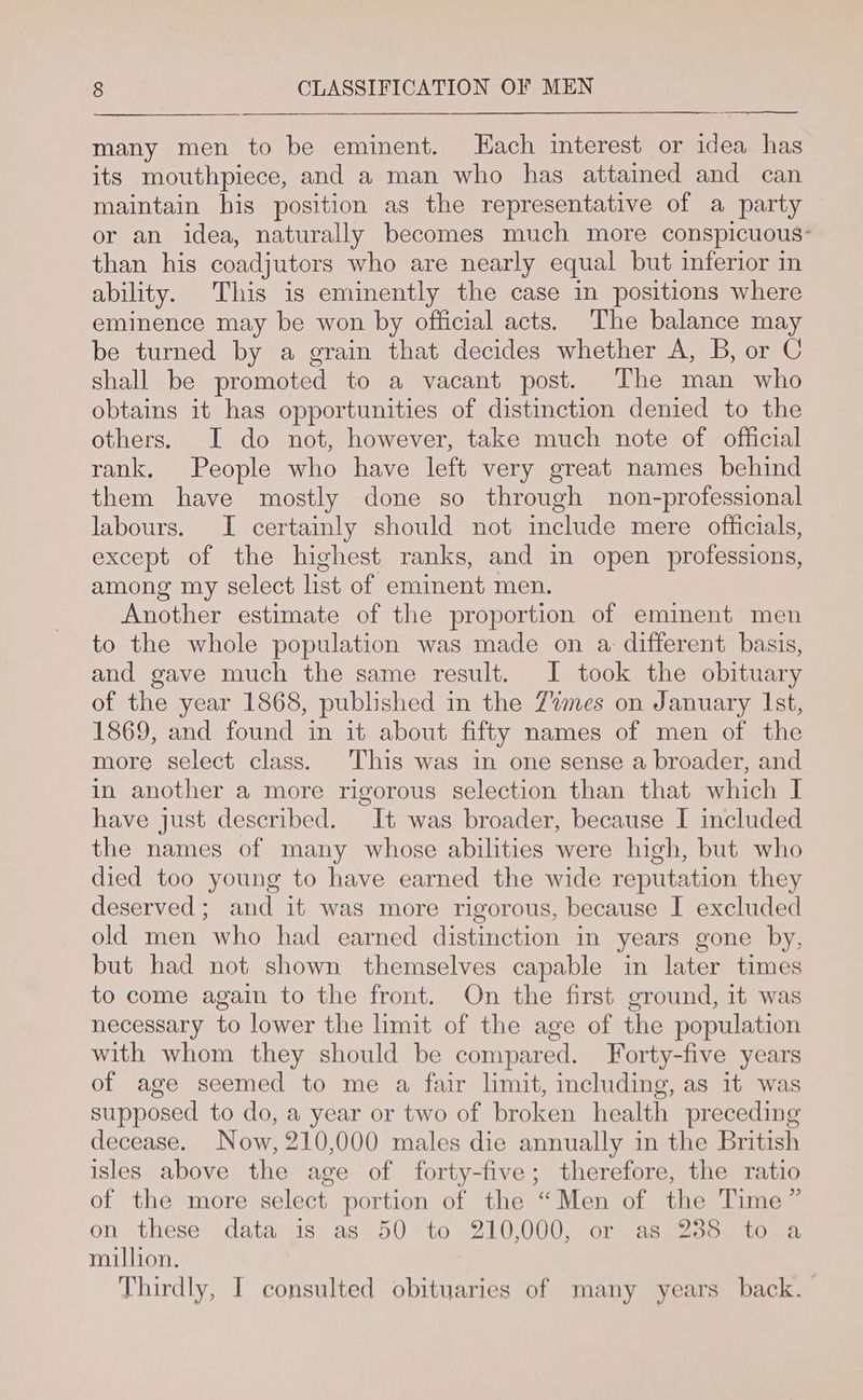 many men to be eminent. Each interest or idea has its mouthpiece, and a man who has attained and can maintain bis position as the representative of a party © or an idea, naturally becomes much more conspicuous: than his coadjutors who are nearly equal but inferior in ability. This is eminently the case in positions where eminence may be won by official acts. The balance may be turned by a grain that decides whether A, B, or C shall be promoted to a vacant post. The man who obtains it has opportunities of distinction denied to the others. JI do not, however, take much note of official rank. People who have left very great names behind them have mostly done so through non-professional labours. I certainly should not include mere officials, except of the highest ranks, and in open professions, among my select lst of emiment men. Another estimate of the proportion of eminent men to the whole population was made on a different basis, and gave much the same result. I took the obituary of the year 1868, published in the Zmes on January Ist, 1869, and found in it about fifty names of men of the more select class. This was in one sense a broader, and in another a more rigorous selection than that which I have just described. It was broader, because I included the names of many whose abilities were high, but who died too young to have earned the wide reputation they deserved; and it was more rigorous, because I excluded old men who had earned distinction in years gone by, but had not shown themselves capable im later times to come again to the front. On the first ground, it was necessary to lower the limit of the age of the population with whom they should be compared. Forty-five years of age seemed to me a fair limit, including, as it was supposed to do, a year or two of broken health preceding decease. Now, 210,000 males die annually in the British isles above the age of forty-five; therefore, the ratio of the more select portion of the “Men of the Time” on these data is as 50 to 210,000, or as 238 to .a million. Thirdly, I consulted obituaries of many years back.