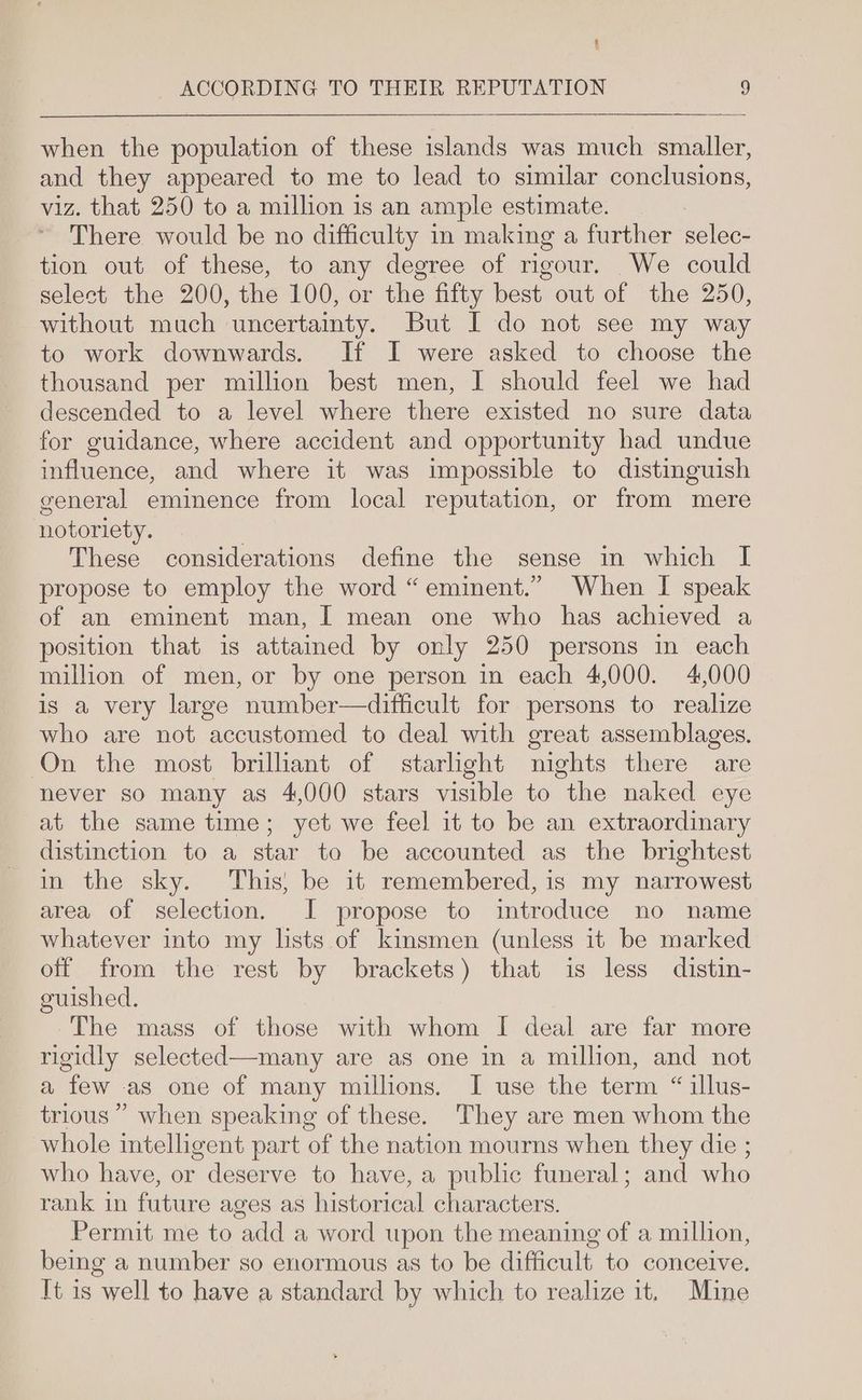 4 ACCORDING TO THEIR REPUTATION 9 when the population of these islands was much smaller, and they appeared to me to lead to similar conclusions, viz. that 250 to a million is an ample estimate. There would be no difficulty in making a further selec- tion out of these, to any degree of rigour. We could select the 200, the 100, or the fifty best out of the 250, without much uncertainty. But I do not see my way to work downwards. If I were asked to choose the thousand per million best men, I should feel we had descended to a level where there existed no sure data for guidance, where accident and opportunity had undue influence, and where it was impossible to distinguish general eminence from local reputation, or from mere notoriety. These considerations define the sense in which I propose to employ the word “eminent.” When I speak of an eminent man, | mean one who has achieved a position that is attained by only 250 persons in each million of men, or by one person in each 4,000. 4,000 is a very large number—difficult for persons to realize who are not accustomed to deal with great assemblages. On the most brillant of starlight nights there are never so many as 4,000 stars visible to the naked eye at the same time; yet we feel it to be an extraordinary distinction to a star to be accounted as the brightest in the sky. This; be it remembered, is my narrowest area of selection. JI propose to introduce no name whatever into my lists of kinsmen (unless it be marked off from the rest by brackets) that is less distin- guished. The mass of those with whom I deal are far more rigidly selected—many are as one in a million, and not a few as one of many millions. I use the term “ illus- trious ” when speaking of these. They are men whom the whole intelligent part of the nation mourns when they die ; who have, or deserve to have, a public funeral; and who rank in future ages as historical characters. Permit me to add a word upon the meaning of a million, being a number so enormous as to be difficult to conceive. It is well to have a standard by which to realize it. Mine