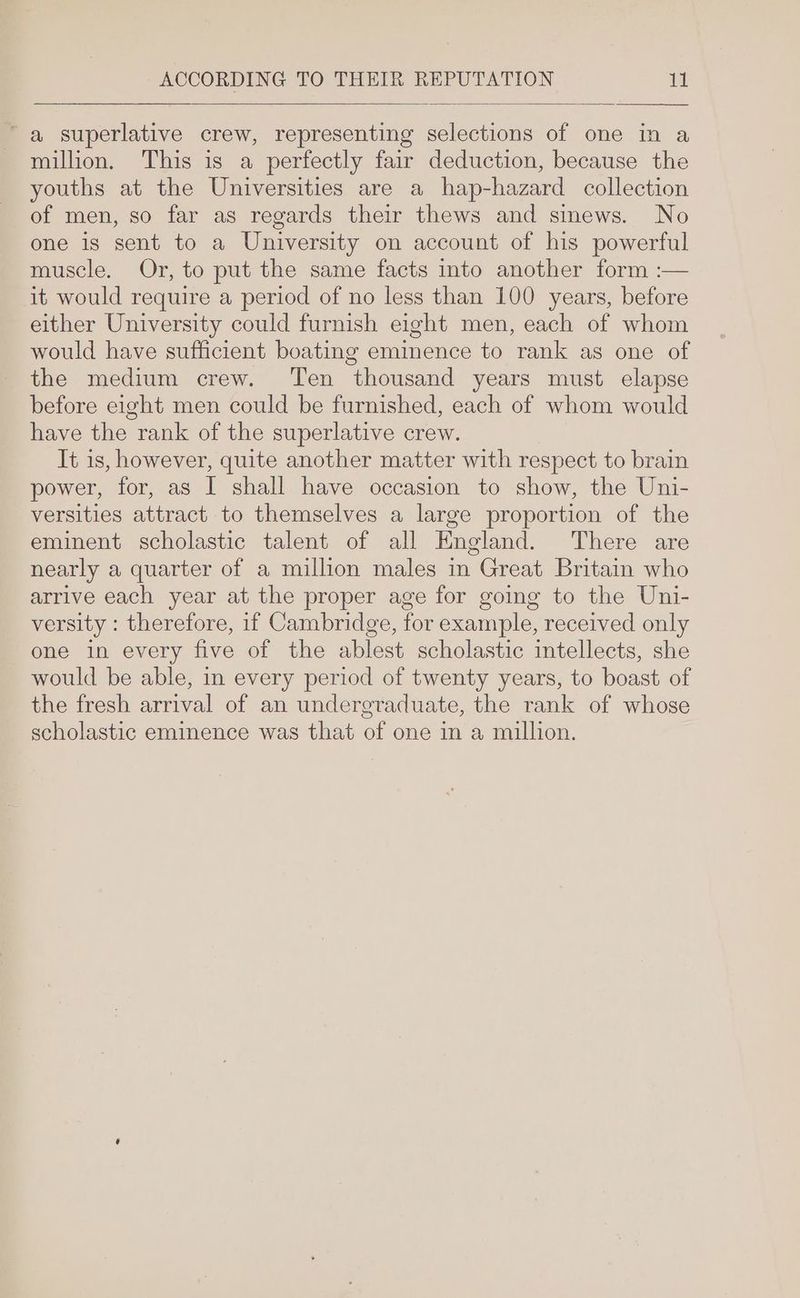 “a superlative crew, representing selections of one in a million. This is a perfectly fair deduction, because the youths at the Universities are a hap-hazard collection of men, so far as regards their thews and sinews. No one is sent to a University on account of his powerful muscle. Or, to put the same facts into another form :— it would require a period of no less than 100 years, before either University could furnish eight men, each of whom would have sufficient boating eminence to rank as one of the medium crew. Ten thousand years must elapse before eight men could be furnished, each of whom would have the rank of the superlative crew. It is, however, quite another matter with respect to brain power, for, as I shall have occasion to show, the Uni- versities attract to themselves a large proportion of the eminent scholastic talent of all England. There are nearly a quarter of a million males in Great Britain who arrive each year at the proper age for going to the Uni- versity : therefore, if Cambridge, for example, received only one in every five of the ablest scholastic intellects, she would be able, in every period of twenty years, to boast of the fresh arrival of an undergraduate, the rank of whose scholastic eminence was that of one in a million.