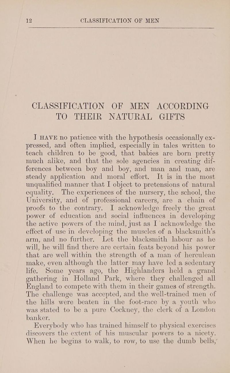 CLASSIFICATION OF MEN ACCORDING TO THEIR NATURAL GIFTS ] HAVE no patience with the hypothesis occasionally ex- pressed, and often implied, especially in tales written to teach children to be good, that babies are born pretty much alike, and that the sole agencies in creating dif- ferences between boy and boy, and man and man, are steady application and moral effort. It is in the most unqualified manner that I object to pretensions of natural equality. The experiences of the nursery, the school, the University, and of professional careers, are a chain of proofs to the contrary. I acknowledge freely the great power of education and social influences in developing the active powers of the mind, just as I acknowledge the effect of use in developing the muscles of a blacksmith’s arm, and no further. Let the blacksmith labour as he will, he will find there are certain feats beyond his power that are well within the strength of a man of herculean make, even although the latter may have led a sedentary life. Some years ago, the Highlanders held a grand gathering in Holland Park, where they challenged all England to compete with them in their games of strength. The challenge was accepted, and the well-trained men of the hills were beaten in the foot-race by a youth who was stated to be a pure Cockney, the clerk of a London banker. Everybody who has traimed himself to physical exercises discovers the extent of his muscular powers to a nicety. When he begins to walk, to row, to use the dumb bells,’
