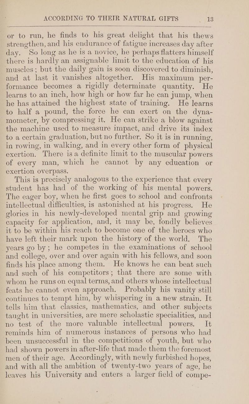 or to run, he finds to his great delight that his thews _ strengthen, and his endurance of fatigue increases day after day. So long as he is a novice, he perhaps flatters himself there is hardly an assignable limit to the education of his muscles; but the daily gain is soon discovered to diminish, and at last it vanishes altogether. His maximum per- formance becomes a rigidly determinate quantity. He learns to an inch, how high or how far he can jump, when he has attained the highest state of trainmg. He learns to half a pound, the force he can exert on the dyna- -mometer, by compressing it. He can strike a blow against the machine used to measure impact, and drive its index to a certain graduation, but no further. So it is in running, in rowing, in walking, and in every other form of physical exertion. There isa definite limit to the muscular powers of every man, which he cannot by any education or exertion overpass. This is precisely analogous to the experience that every student has had of the working of his mental powers. The eager boy, when he first goes to school and confronts intellectual difficulties, is astonished at his progress. He glories in his newly-developed mental grip and growing capacity for application, and, it may be, fondly believes it to be within his reach to become one of the heroes who have left their mark upon the history of the world. The years go by; he competes in the examinations of school and college, over and over again with his fellows, and soon finds his place among them. He knows he can beat such and such of his competitors; that there are some with . whom he runs on equal terms, and others whose intellectual feats he cannot even approach. Probably his vanity still continues to tempt him, by whispering in a new strain. It tells him that classics, mathematics, and other. subjects taught in universities, are mere scholastic specialities, and no test of the more valuable intellectual powers. It reminds him of numerous instances of persons who had been unsuccessful in the competitions of youth, but who had shown powers in after-life that made them the foremost men of their age. Accordingly, with newly furbished hopes, and with all the ambition of twenty-two years of age, he leaves his University and enters a larger field of compe-