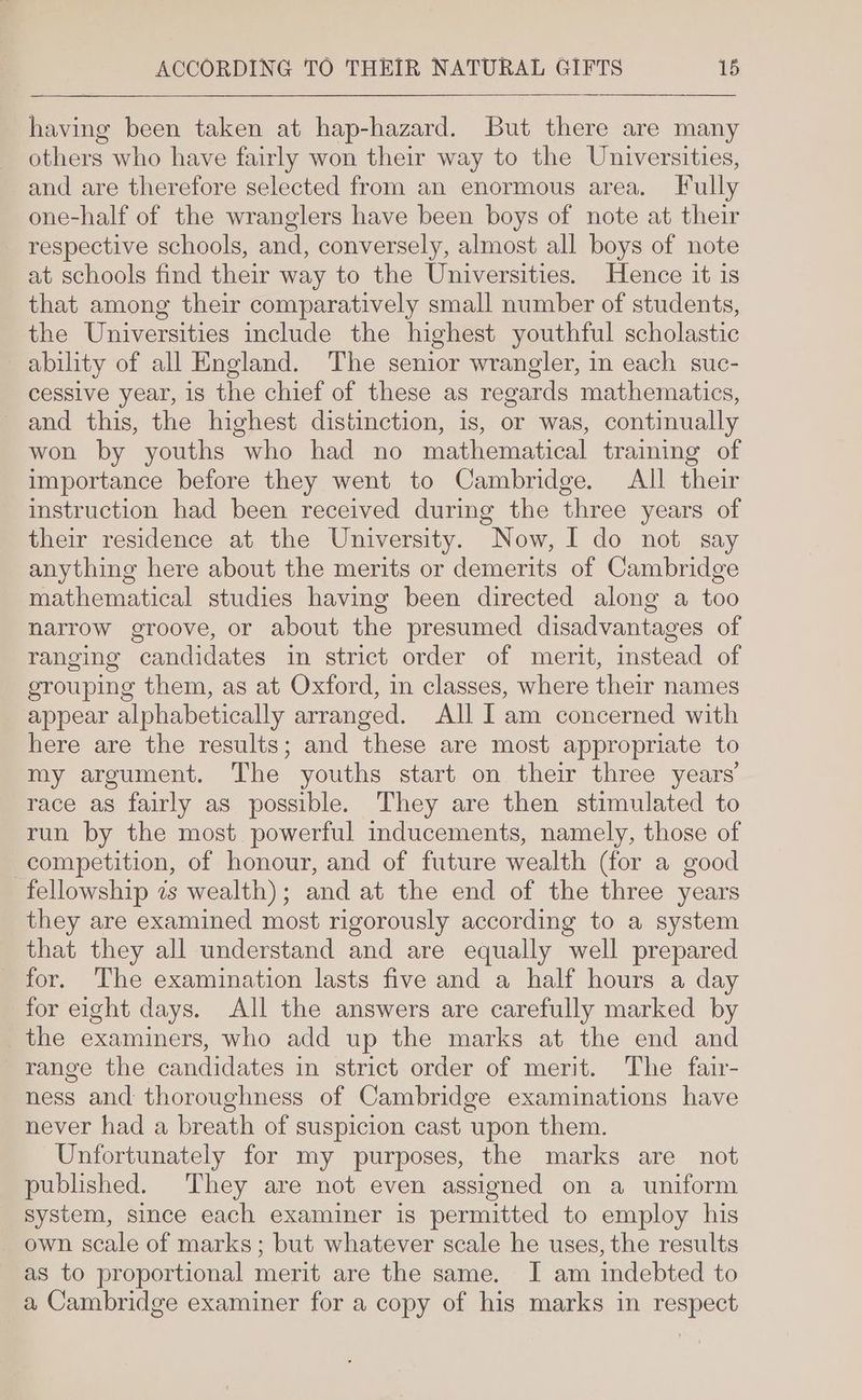 having been taken at hap-hazard. But there are many _ others who have fairly won their way to the Universities, _and are therefore selected from an enormous area. Fully one-half of the wranglers have been boys of note at their respective schools, and, conversely, almost all boys of note at schools find their way to the Universities. Hence it is that among their comparatively small number of students, the Universities include the highest youthful scholastic ability of all England. The senior wrangler, in each suc- cessive year, is the chief of these as regards mathematics, and this, the highest distinction, is, or was, continually won by youths who had no mathematical traming of importance before they went to Cambridge. All their instruction had been received during the three years of their residence at the University. Now, I do not say anything here about the merits or demerits of Cambridge mathematical studies having been directed along a too narrow groove, or about the presumed disadvantages of ranging candidates im strict order of merit, instead of grouping them, as at Oxford, in classes, where their names appear alphabetically arranged. All I am concerned with here are the results; and these are most appropriate to my argument. The youths start on their three years’ race as fairly as possible. They are then stimulated to run by the most powerful inducements, namely, those of competition, of honour, and of future wealth (for a good fellowship zs wealth); and at the end of the three years they are examined most rigorously according to a system that they all understand and are equally well prepared for. The examination lasts five and a half hours a day for eight days. All the answers are carefully marked by the examiners, who add up the marks at the end and range the candidates in strict order of merit. The fair- ness and thoroughness of Cambridge examinations have never had a breath of suspicion cast upon them. Unfortunately for my purposes, the marks are not published. They are not even assigned on a uniform system, since each examiner is permitted to employ his own scale of marks; but whatever scale he uses, the results as to proportional merit are the same. I am indebted to a Cambridge examiner for a copy of his marks in respect
