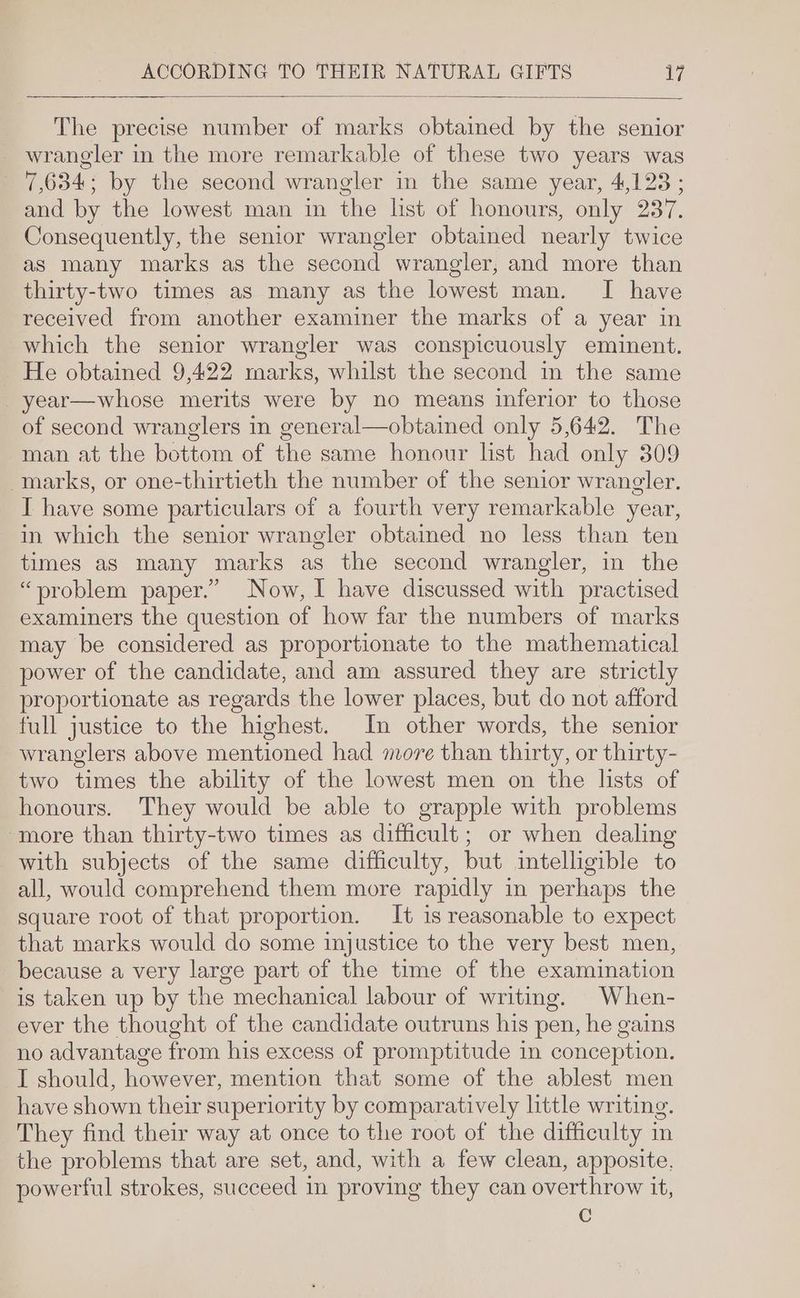 The precise number of marks obtained by the senior wrangler in the more remarkable of these two years was 7,634; by the second wrangler in the same year, 4,123 ; and by the lowest man in the list of honours, only 237. Consequently, the senior wrangler obtained nearly twice as many marks as the second wrangler, and more than thirty-two times as many as the lowest man. I have received from another examiner the marks of a year in which the senior wrangler was conspicuously eminent. He obtained 9,422 marks, whilst the second in the same _year—whose merits were by no means inferior to those of second wranglers in general—obtained only 5,642. The man at the bottom of the same honour list had only 309 marks, or one-thirtieth the number of the senior wrangler. I have some particulars of a fourth very remarkable year, in which the senior wrangler obtaimed no less than ten times as many marks as the second wrangler, in the “problem paper.” Now, I have discussed with practised examiners the question of how far the numbers of marks may be considered as proportionate to the mathematical power of the candidate, and am assured they are strictly proportionate as regards the lower places, but do not afford full justice to the highest. In other words, the senior wranglers above mentioned had more than thirty, or thirty- two times the ability of the lowest men on the lists of honours. They would be able to grapple with problems more than thirty-two times as difficult; or when dealing with subjects of the same difficulty, but intelligible to all, would comprehend them more rapidly in perhaps the square root of that proportion. It is reasonable to expect that marks would do some injustice to the very best men, because a very large part of the time of the examination is taken up by the mechanical labour of writing. When- ever the thought of the candidate outruns his pen, he gains no advantage from his excess of promptitude in conception. I should, however, mention that some of the ablest men have shown their superiority by comparatively little writing. They find their way at once to the root of the difficulty in the problems that are set, and, with a few clean, apposite, powerful strokes, succeed in proving they can overthrow it, C