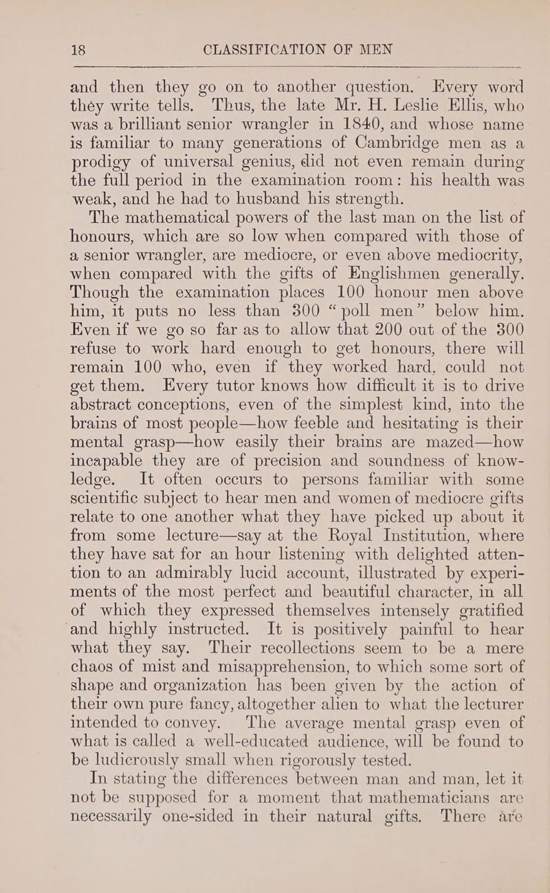 and then they go on to another question. Every word they write tells. Thus, the late Mr. H. Leslie Ellis, who was a brilliant senior wrangler in 1840, and whose name is familiar to many generations of Cambridge men as a prodigy of universal genius, did not even remain during the full period in the examination room: his health was weak, and he had to husband his strength. The mathematical powers of the last man on the list of honours, which are so low when compared with those of a senior wrangler, are mediocre, or even above mediocrity, when compared with the gifts of Englishmen generally. Though the examination places 100 honour men above him, it puts no less than 300 “poll men” below him. Even if we go so far as to allow that 200 out of the 300 refuse to work hard enough to get honours, there will remain 100 who, even if they worked hard, could not get them. Every tutor knows how difficult it is to drive abstract conceptions, even of the simplest kind, into the brains of most people—how feeble and hesitating is their mental grasp—how easily their brains are mazed—how incapable they are of precision and soundness of know- ledge. It often occurs to persons familiar with some scientific subject to hear men and women of mediocre gifts relate to one another what they have picked up about it from some lecture—say at the Royal Institution, where they have sat for an hour listening with delighted atten- tion to an admirably lucid account, illustrated by experi- ments of the most perfect and beautiful character, in all of which they expressed themselves intensely gratified and highly instructed. It is positively painful to hear what they say. Their recollections seem to be a mere chaos of mist and misapprehension, to which some sort of shape and organization has been given by the action of their own pure fancy, altogether alien to what the lecturer intended to convey. The average mental grasp even of what is called a well-educated audience, will be found to be ludicrously small when rigorously tested. In stating the differences between man and man, let it not be supposed for a moment that mathematicians are necessarily one-sided in their natural gifts. There are