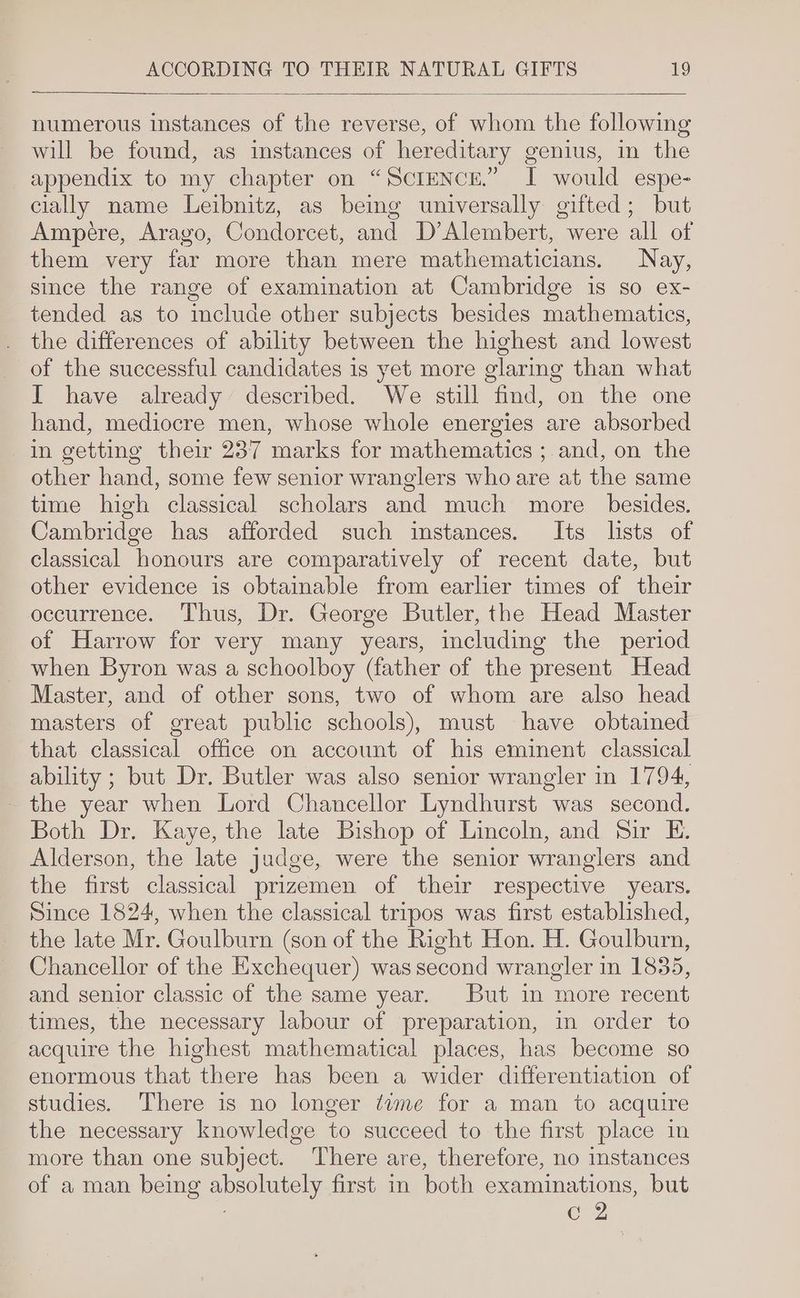 numerous instances of the reverse, of whom the following will be found, as instances of hereditary genius, in the _ appendix to my chapter on “SCIENCE.” T would espe- cially name Leibnitz, as bemg universally gifted; but Ampére, Arago, Condorcet, and D’Alembert, were all of them very far more than mere mathematicians. Nay, since the range of examination at Cambridge is so ex- tended as to include other subjects besides mathematics, the differences of ability between the highest and lowest of the successful candidates is yet more glarmg than what I have already described. We still find, on the one hand, mediocre men, whose whole energies are absorbed in getting their 237 marks for mathematics ; and, on the other hand, some few senior wranglers who are at the same time high classical scholars and much more besides. Cambridge has afforded such instances. Its lists of classical honours are comparatively of recent date, but other evidence is obtainable from earlier times of their occurrence. Thus, Dr. George Butler, the Head Master of Harrow for very many years, including the period when Byron was a schoolboy (father of the present Head Master, and of other sons, two of whom are also head masters of great public schools), must have obtained that classical office on account of his eminent classical ability ; but Dr. Butler was also senior wrangler in 1794, ~ the year when Lord Chancellor Lyndhurst was second. Both Dr. Kaye, the late Bishop of Lincoln, and Sir E. Alderson, the late judge, were the senior wranglers and the first classical prizemen of their respective years. Since 1824, when the classical tripos was first established, the late Mr. Goulburn (son of the Right Hon. H. Goulburn, Chancellor of the Exchequer) was second wrangler in 1835, and senior classic of the same year. But in more recent times, the necessary labour of preparation, in order to acquire the highest mathematical places, has become so enormous that there has been a wider differentiation of studies. There is no longer dime for a man to acquire the necessary knowledge to succeed to the first place in more than one subject. There are, therefore, no instances of a man being Ae first in both examinations, but C2
