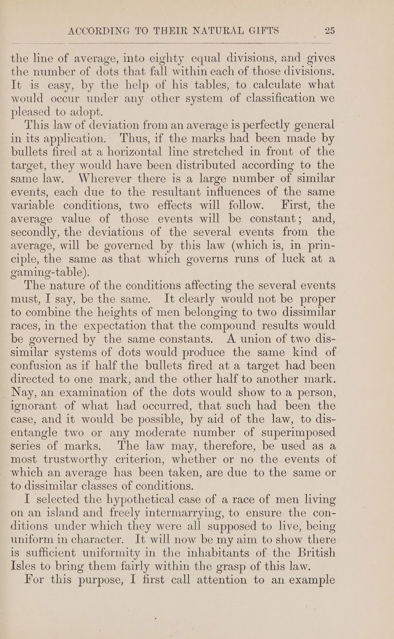 the line of average, into eighty equal divisions, and gives the number of dots that fall within each of those divisions. It is easy, by the help of his tables, to calculate what would occur under any other system of classification we pleased to adopt. This law of deviation from an average 1s perfectly general in its application. Thus, if the marks had been made by bullets fired at a horizontal line stretched in front of the target, they would have been distributed according to the same law. Wherever there is a large number of similar events, each due to the resultant influences of the same variable conditions, two effects will follow. First, the average value of those events will be constant; and, secondly, the deviations of the several events from the average, will be governed by this law (which is, in prin- ciple, the same as that which governs runs of luck at a gaming-table). The nature of the conditions affecting the several events must, I say, be the same. It clearly would not be proper to combine the heights of men belonging to two dissimilar races, in the expectation that the compound results would be governed by the same constants. A union of two dis- similar systems of dots would produce the same kind of confusion as if half the bullets fired at a target had been directed to one mark, and the other half to another mark. _ Nay, an examination of the dots would show to a person, ignorant of what had occurred, that such had been the case, and it would be possible, by aid of the law, to dis- entangle two or any moderate number of superimposed series of marks. The law may, therefore, be used as a most trustworthy criterion, whether or no the events of which an average has been taken, are due to the same or to dissimilar classes of conditions. I selected the hypothetical case of a race of men living on an island and freely intermarrying, to ensure the con- ditions under which they were all supposed to live, being uniform in character. It will now be my aim to show there is sufficient uniformity in the inhabitants of the British Isles to bring them fairly within the grasp of this law.