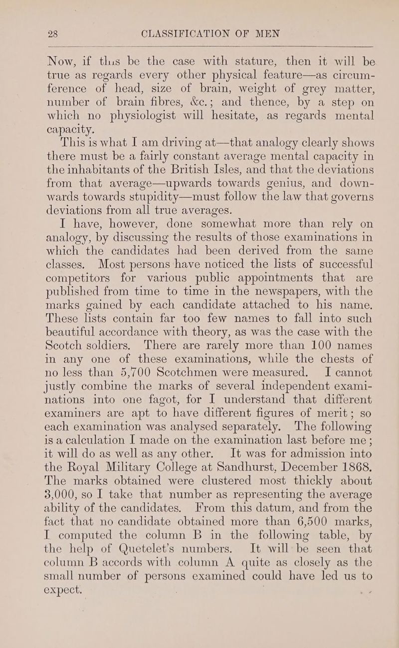 Now, if tlus be the case with stature, then it will be true as regards every other physical feature—as circum- ference of head, size of brain, weight of grey matter, number of brain fibres, &c.; and thence, by a step on which no physiologist will hesitate, as regards mental capacity. This is what I am driving at—that analogy clearly shows there must be a fairly constant average mental capacity in the inhabitants of the British Isles, and that the deviations from that average—upwards towards genius, and down- wards towards stupidity—must follow the law that governs deviations from all true averages. I have, however, done somewhat more than rely on analogy, by discussing the results of those examinations in which the candidates had been derived from the same classes. Most persons have noticed the lists of successful competitors for various public appointments that are published from time to time in the newspapers, with the marks gained by each candidate attached to his name. These lists contain far too few names to fall into such beautiful accordance with theory, as was the case with the Scotch soldiers. There are rarely more than 100 names in any one of these examinations, while the chests of no less than 5,700 Scotchmen were measured. I cannot justly combine the marks of several independent exami- nations into one fagot, for I understand that different examiners are apt to have different figures of merit; so each examination was analysed separately. The following is a calculation I made on the examination last before me ; it will do as well as any other. It was for admission into the Royal Military College at Sandhurst, December 1868, The marks obtained were clustered most thickly about 3,000, so I take that number as representing the average ability of the candidates. From this datum, and from the fact that no candidate obtained more than 6,500 marks, I computed the column B in the following table, by the help of Quetelet’s numbers. It will be seen that column B accords with column A quite as closely as the small number of persons examined could have led us to expect. | |