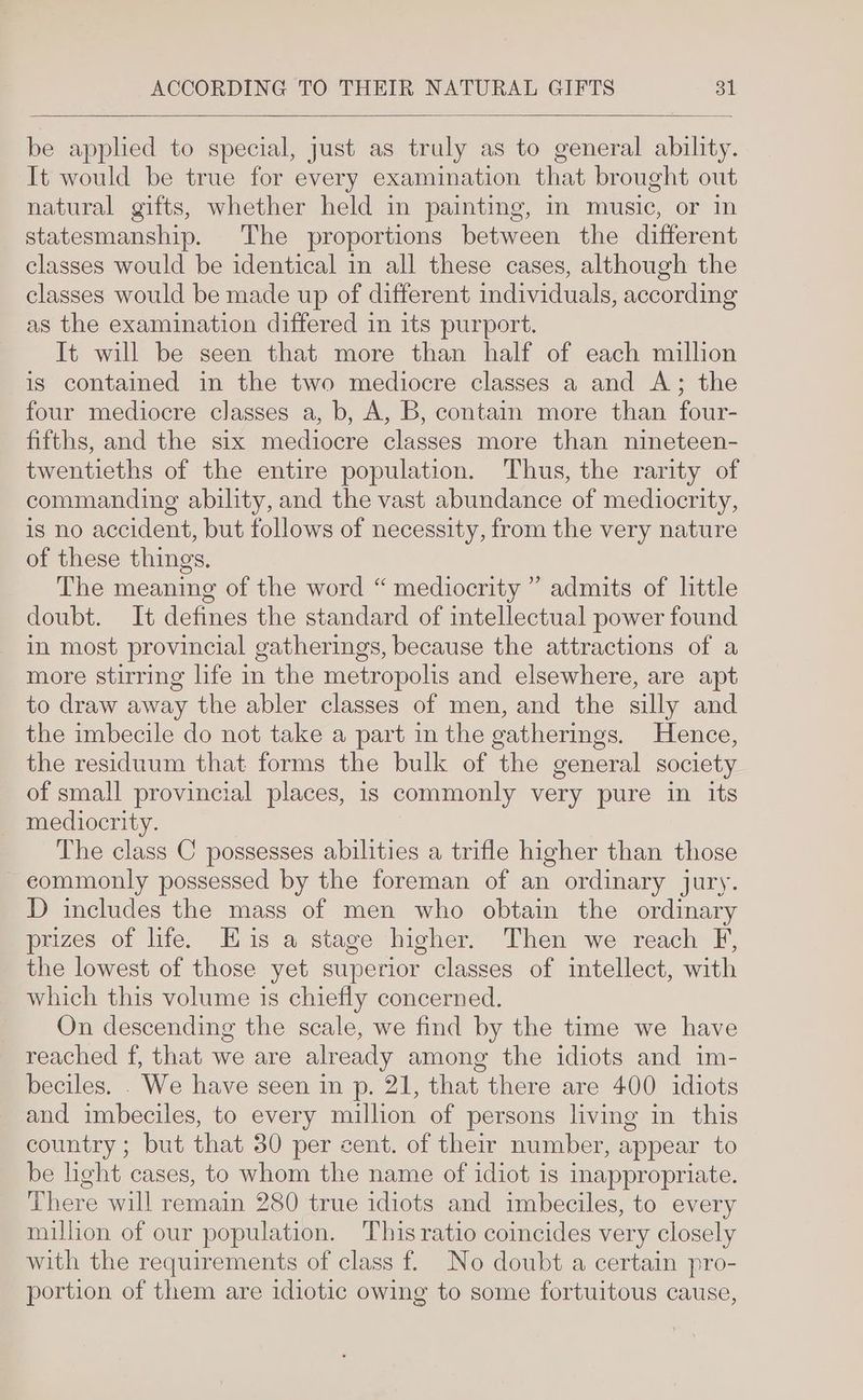 be applied to special, just as truly as to general ability. It would be true for every examination that brought out natural gifts, whether held in painting, in music, or in statesmanship. The proportions between the different classes would be identical in all these cases, although the classes would be made up of different individuals, according as the examination differed in its purport. It will be seen that more than half of each million is contained in the two mediocre classes a and A; the four mediocre classes a, b, A, B, contain more than four- fifths, and the six mediocre classes more than nineteen- twentieths of the entire population. Thus, the rarity of commanding ability, and the vast abundance of mediocrity, is no accident, but follows of necessity, from the very nature of these things. The meaning of the word “ mediocrity ” admits of little doubt. It defines the standard of intellectual power found in most provincial gatherings, because the attractions of a more stirring life in the metropolis and elsewhere, are apt to draw away the abler classes of men, and the silly and the imbecile do not take a part in the gatherings. Hence, the residuum that forms the bulk of the general society of small provincial places, is commonly very pure in its mediocrity. | The class C possesses abilities a trifle higher than those - eommonly possessed by the foreman of an ordinary jury. D includes the mass of men who obtain the ordinary prizes of life. Eis a stage higher. Then we reach F, the lowest of those yet superior classes of intellect, with which this volume is chiefly concerned. On descending the scale, we find by the time we have reached f, that we are already among the idiots and im- beciles. We have seen in p. 21, that there are 400 idiots and imbeciles, to every million of persons living in this country; but that 30 per cent. of their number, appear to be light cases, to whom the name of idiot is inappropriate. There will remain 280 true idiots and imbeciles, to every million of our population. This ratio coincides very closely with the requirements of class f. No doubt a certain pro- portion of them are idiotic owing to some fortuitous cause,