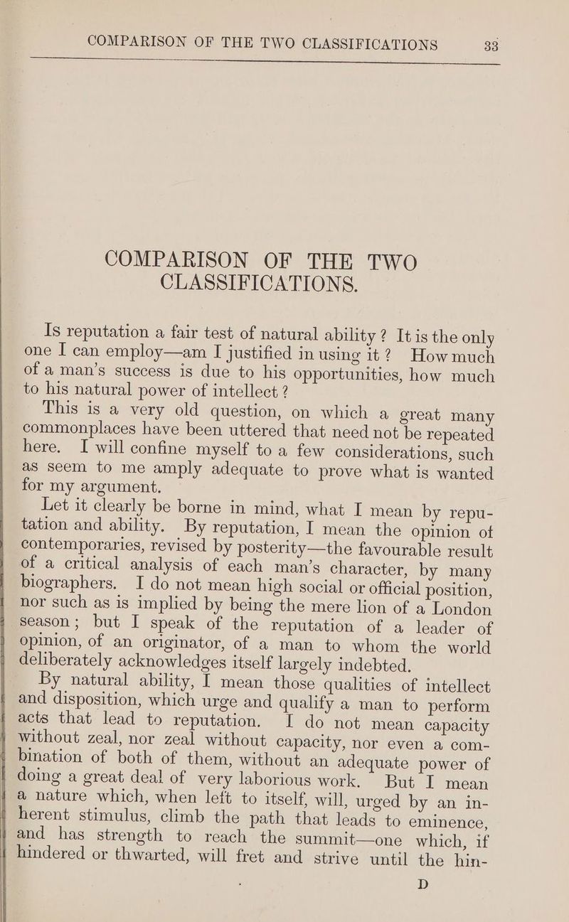 SS ee ee a al eee COMPARISON OF THE TWO CLASSIFICATIONS. Is reputation a fair test of natural ability? Itis the only one I can employ—am I justified in using it? Howmuch of a man’s success is due to his opportunities, how much to his natural power of intellect ? This is a very old question, on which a great many commonplaces have been uttered that need not be repeated here. I will confine myself to a few considerations, such as seem to me amply adequate to prove what is wanted for my argument. Let it clearly be borne in mind, what I mean by repu- tation and ability. By reputation, I mean the opinion ot contemporaries, revised by posterity—the favourable result of a critical analysis of each man’s character, by many biographers. I do not mean high social or official position, nor such as is implied by being the mere lion of a London season; but I speak of the reputation of a leader of opinion, of an originator, of a man to whom the world deliberately acknowledges itself largely indebted. By natural ability, I mean those qualities of intellect ; and disposition, which urge and qualify a man to perform i acts that lead to reputation. I do not mean capacity } without zeal, nor zeal without capacity, nor even a com- { bination of both of them, without an adequate power of doing a great deal of very laborious work. But I mean { @ nature which, when left to itself, will, urged by an in- herent stimulus, climb the path that leads to eminence, and has strength to reach the summit—one which, if hindered or thwarted, will fret and strive until the hin- D