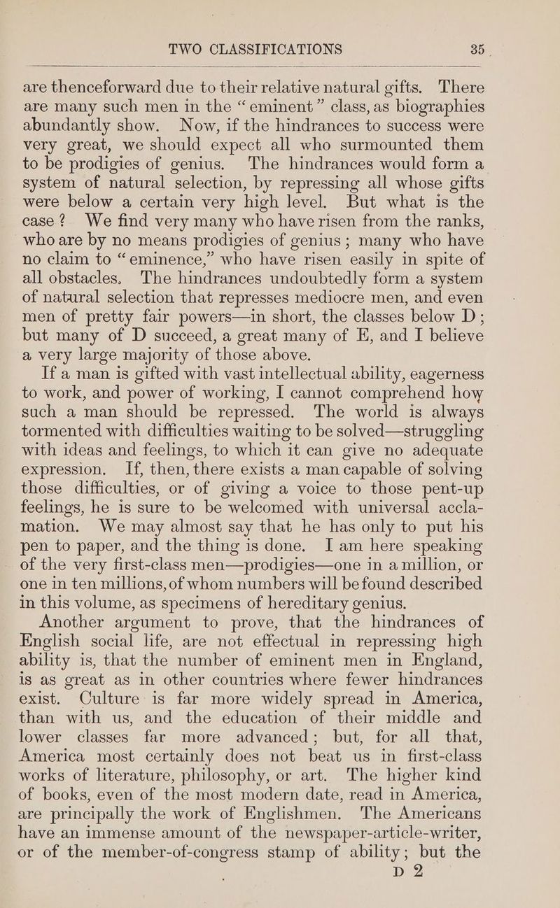 are many such men in the “eminent” class, as biographies abundantly show. Now, if the hindrances to success were very great, we should expect all who surmounted them to be prodigies of genius. The hindrances would form a system of natural selection, by repressing all whose gifts were below a certain very high level. But what is the case? We find very many who haverisen from the ranks, who are by no means prodigies of genius; many who have no claim to “eminence,” who have risen easily in spite of all obstacles. The hindrances undoubtedly form a system of natural selection that represses mediocre men, and even men of pretty fair powers—in short, the classes below D; but many of D succeed, a great many of E, and I believe a very large majority of those above. If a man is gifted with vast intellectual ability, eagerness to work, and power of working, I cannot comprehend how such a man should be repressed. The world is always tormented with difficulties waiting to be solved—struggling with ideas and feelings, to which it can give no adequate expression. If, then, there exists a man capable of solving those difficulties, or of giving a voice to those pent-up feelings, he is sure to be welcomed with universal accla- mation. We may almost say that he has only to put his pen to paper, and the thing is done. Iam here speaking - of the very first-class men—prodigies—one in a million, or one in ten millions, of whom numbers will be found described in this volume, as specimens of hereditary genius. Another argument to prove, that the hindrances of English social life, are not effectual in repressing high ability is, that the number of eminent men in England, is as great as in other countries where fewer hindrances exist. Culture is far more widely spread in America, than with us, and the education of their middle and lower classes far more advanced; but, for all that, America most certainly does not beat us in first-class works of literature, philosophy, or art. The higher kind of books, even of the most modern date, read in America, are principally the work of Englishmen. The Americans have an immense amount of the newspaper-article-writer, or of the member-of-congress stamp of ability; but the D2
