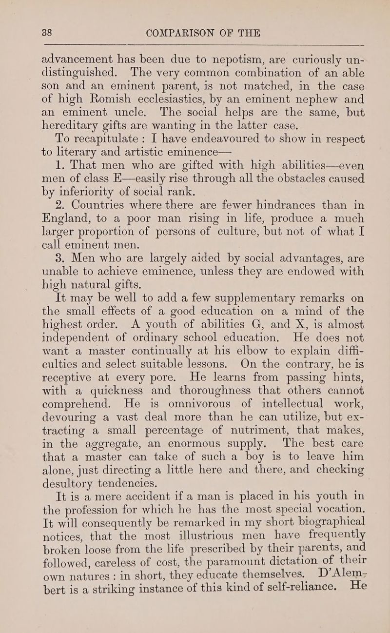 advancement has been due to nepotism, are curiously un- distinguished. The very common combination of an able son and an eminent parent, is not matched, in the case of high Romish ecclesiastics, by an eminent nephew and an eminent uncle. The social helps are the same, but hereditary gifts are wanting in the latter case. To recapitulate : I have endeavoured to show in respect to literary and artistic eminence— 1. That men who are gifted with high abilities—even men of class K—easily rise through all the obstacles caused by inferiority of social rank. 2. Countries where there are fewer hindrances than in England, to a poor man rising in hfe, produce a much larger proportion of persons of culture, but not of what I call eminent men. 3. Men who are largely aided by social advantages, are unable to achieve eminence, unless they are endowed with high natural gifts. It may be well to add a few supplementary remarks on the small effects of a good education on a mind of the highest order. A youth of abilities G, and X, is almost independent of ordinary school education. He does not want a master continually at his elbow to explain diffi- culties and select suitable lessons. On the contrary, he is receptive at every pore. He learns from passing hints, with a quickness and thoroughness that others cannot comprehend. He is omnivorous of intellectual work, devouring a vast deal more than he can utilize, but ex- tracting a small percentage of nutriment, that makes, in the aggregate, an enormous supply. The best care that a master can take of such a boy is to leave him alone, just directing a little here and there, and checking desultory tendencies. It is a mere accident if a man is placed in his youth in the profession for which he has the most special vocation, It will consequently be remarked in my short biographical notices, that the most illustrious men have frequently broken loose from the life prescribed by their parents, and followed, careless of cost, the paramount dictation of their own natures : in short, they educate themselves. D’ Alem- bert is a striking instance of this kind of self-reliance. He