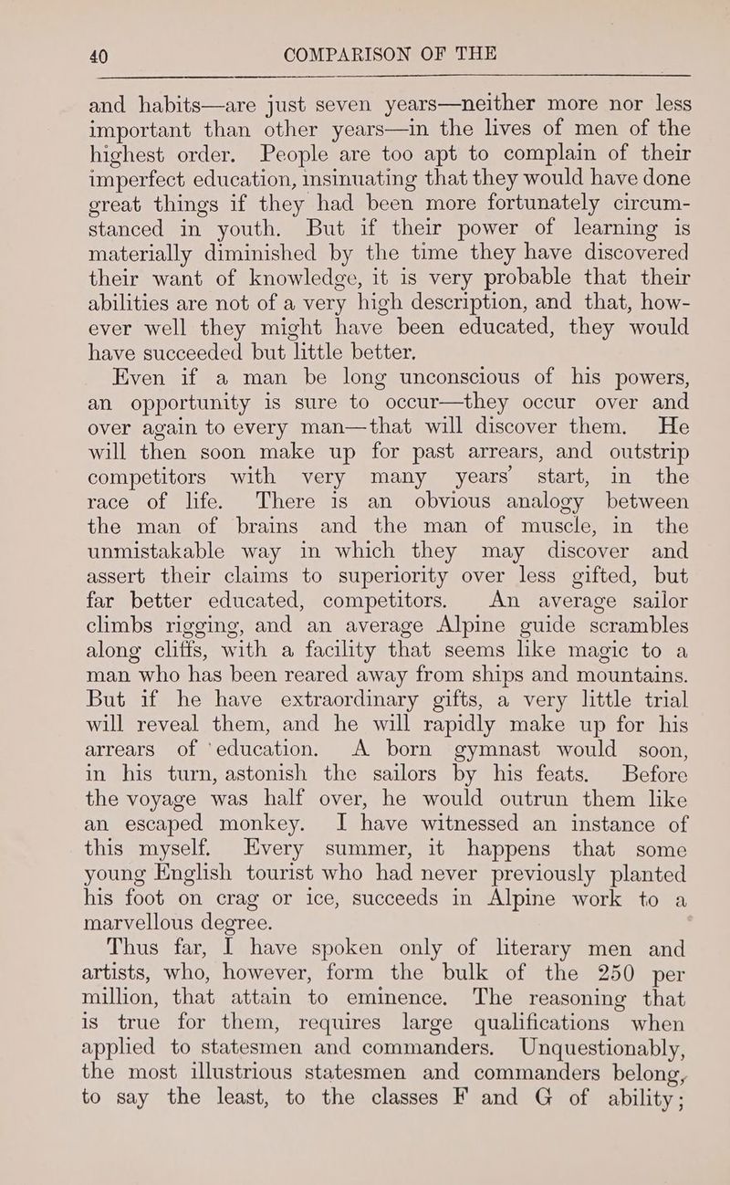and habits—are just seven years—neither more nor less important than other years—in the lives of men of the highest order. People are too apt to complain of their imperfect education, msinuating that they would have done great things if they had been more fortunately circum- stanced in youth. But if their power of learning is materially diminished by the time they have discovered their want of knowledge, it is very probable that their abilities are not of a very high description, and that, how- ever well they might have been educated, they would have succeeded but little better. Even if a man be long unconscious of his powers, an opportunity is sure to occur—they occur over and over again to every man—that will discover them. He will then soon make up for past arrears, and outstrip competitors with very many years start, in the race of life. There is an obvious analogy between the man of brains and the man of muscle, in the unmistakable way in which they may discover and assert their claims to superiority over less gifted, but far better educated, competitors. An average sailor climbs rigging, and an average Alpine guide scrambles along cliffs, with a facility that seems hke magic to a man who has been reared away from ships and mountains. But if he have extraordinary gifts, a very little trial will reveal them, and he will rapidly make up for his arrears of ‘education, A born gymnast would soon, in his turn, astonish the sailors by his feats. Before the voyage was half over, he would outrun them like an escaped monkey. J have witnessed an instance of this myself. Every summer, it happens that some young English tourist who had never previously planted his foot on crag or ice, succeeds in Alpine work to a marvellous degree. Thus far, I have spoken only of literary men and artists, who, however, form the bulk of the 250 per million, that attain to eminence. The reasoning that is true for them, requires large qualifications when applied to statesmen and commanders. Unquestionably, the most illustrious statesmen and commanders belong, to say the least, to the classes F and G of ability;